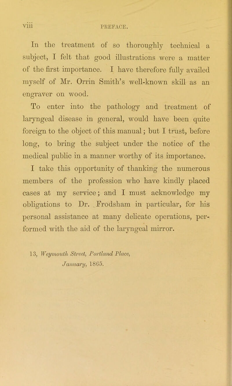 In the treatment of so thoroughly technical a subject, I felt that good illustrations were a matter of the first importance. I have therefore fully availed myself of Mr. Orrin Smith’s well-known skill as an engraver on wood. To enter into the pathology and treatment of laryngeal disease in general, would have been quite foreign to the object of this manual; but I trust, before long, to bring the subject under the notice of the medical public in a manner worthy of its importance. I take this opportunity of thanking the numerous members of the profession who have kindly placed cases at my service; and I must acknowledge my obligations to Dr. Frodsham in particular, for his personal assistance at many delicate operations, per- formed with the aid of the laryngeal mirror. 13, Weymouth Street, Portland Place, January, 18G5.