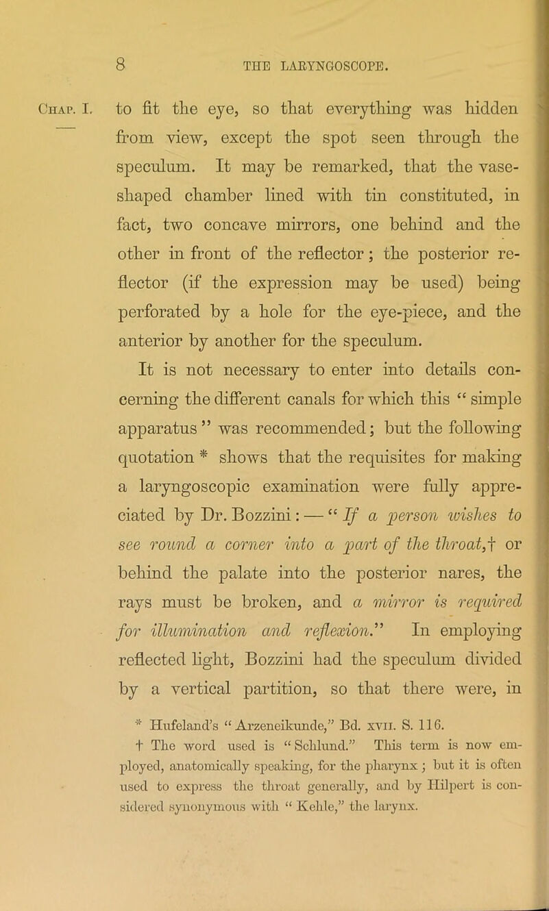 Chap. I. to fit tlie eye, so that everything was hidden from view, except the spot seen through the speculum. It may he remarked, that the vase- shaped chamber lined with tin constituted, in fact, two concave mirrors, one behind and the other in front of the reflector; the posterior re- flector (if the expression may be used) being perforated by a hole for the eye-piece, and the anterior by another for the speculum. It is not necessary to enter into details con- cerning the different canals for which this “ simple apparatus” was recommended; but the following quotation * shows that the requisites for making a laryngoscopic examination were fully appre- ciated by Dr. Bozzini: — “ If a person wishes to see round a comer into a part of the throat,f or behind the palate into the posterior nares, the rays must be broken, and a mirror is required for illumination and reflexion.” In employing reflected light, Bozzini had the speculum divided by a vertical partition, so that there were, in * Hufeland’s “ Arzeneikunde,” Bd. xyii. S. 116. t The word used is “ Schlund.” This term is now em- ployed, anatomically speaking, for the pharynx; hut it is often used to express the throat generally, and by ITilpert is con- sidered synonymous with “ Kelile,” the larynx.