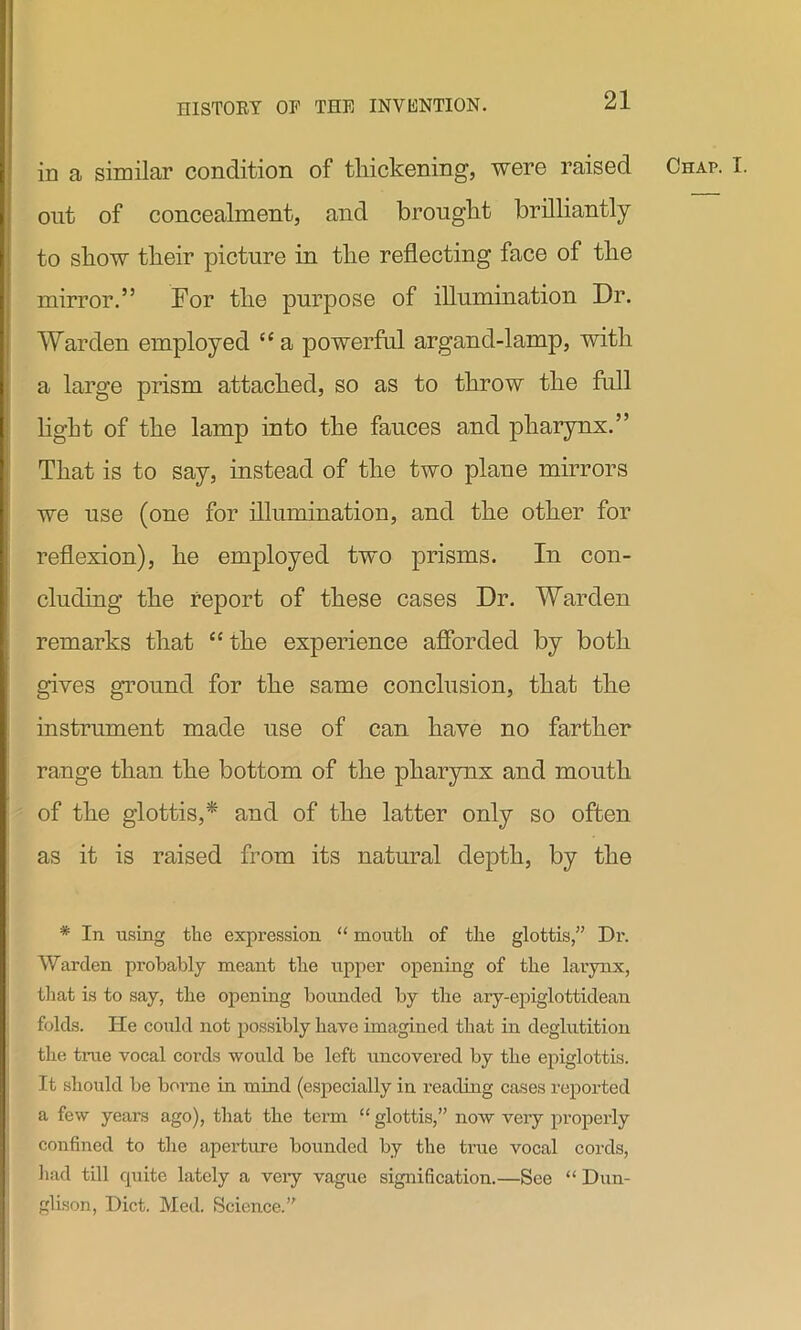 out of concealment, and brought brilliantly to show their picture in the reflecting face of the mirror.” For the purpose of illumination Dr. Warden employed “ a powerful argand-lamp, with a large prism attached, so as to throw the full light of the lamp into the fauces and pharynx.” That is to say, instead of the two plane mirrors we use (one for illumination, and the other for reflexion), he employed two prisms. In con- cluding the report of these cases Dr. Warden remarks that “ the experience afforded by both gives ground for the same conclusion, that the instrument made use of can have no farther range than the bottom of the pharynx and mouth of the glottis,* and of the latter only so often as it is raised from its natural depth, by the * In using the expression “ mouth of the glottis,” Dr. Warden probably meant the upper opening of the larynx, that is to say, the opening bounded by the ary-epiglottidean folds. He could not possibly have imagined that in deglutition the true vocal cords would be left uncovered by the epiglottis. It should be borne in mind (especially in reading cases reported a few years ago), that the term “ glottis,” now very properly confined to the aperture bounded by the true vocal cords, had till quite lately a veiy vague signification.—See “ Dun- glison, Diet. Med. Science.”