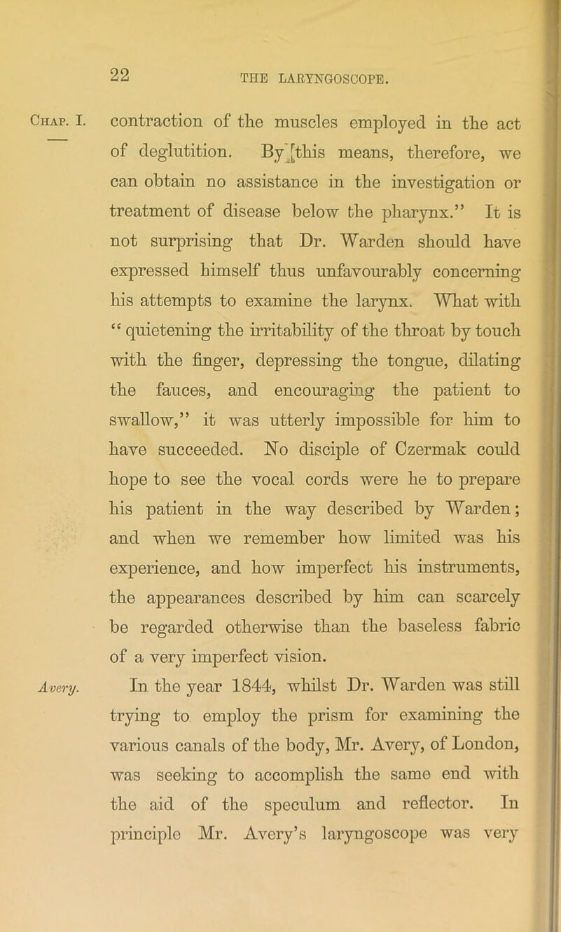 Chap. I. Avery. contraction of the muscles employed in the act of deglutition. By [this means, therefore, we can obtain no assistance in the investigation or treatment of disease below the pharynx.” It is not surprising that Dr. Warden should have expressed himself thus unfavourably concerning his attempts to examine the larynx. What with “ quietening the irritability of the throat by touch with the finger, depressing the tongue, dilating the fauces, and encouraging the patient to swallow,” it was utterly impossible for him to have succeeded. No disciple of Czermak could hope to see the vocal cords were he to prepare his patient in the way described by Warden; and when we remember how limited was his experience, and how imperfect his instruments, the appearances described by him can scarcely be regarded otherwise than the baseless fabric of a very imperfect vision. In the year 1844, whilst Dr. Warden was still trying to employ the prism for examining the various canals of the body, Mr. Avery, of London, was seeking to accomplish the same end with the aid of the speculum and reflector. In principle Mr. Avery’s laryngoscope was very