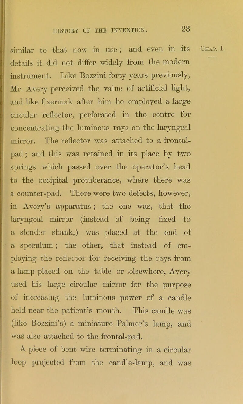 details it did not differ widely from the modern instrument. Like Bozzini forty years previously, Mr. Avery perceived the value of artificial light, and like Czermak after him he employed a large circular reflector, perforated in the centre for concentrating the luminous rays on the laryngeal mirror. The reflector was attached to a frontal- pad ; and this was retained in its place by two springs which passed over the operator’s head to the occipital protuberance, where there was a counter-pad. There were two defects, however, in Avery’s apparatus; the one was, that the laryngeal mirror (instead of being fixed to a slender shank,) was placed at the end of a speculum; the other, that instead of em- ploying the reflector for receiving the rays from a lamp placed on the table or ^elsewhere, Avery used his large circular mirror for the purpose of increasing the luminous power of a candle held near the patient’s mouth. This candle was (like Bozzini’s) a miniature Palmer’s lamp, and was also attached to the frontal-pad. A piece of bent wire terminating in a circular loop projected from the candle-lamp, and was