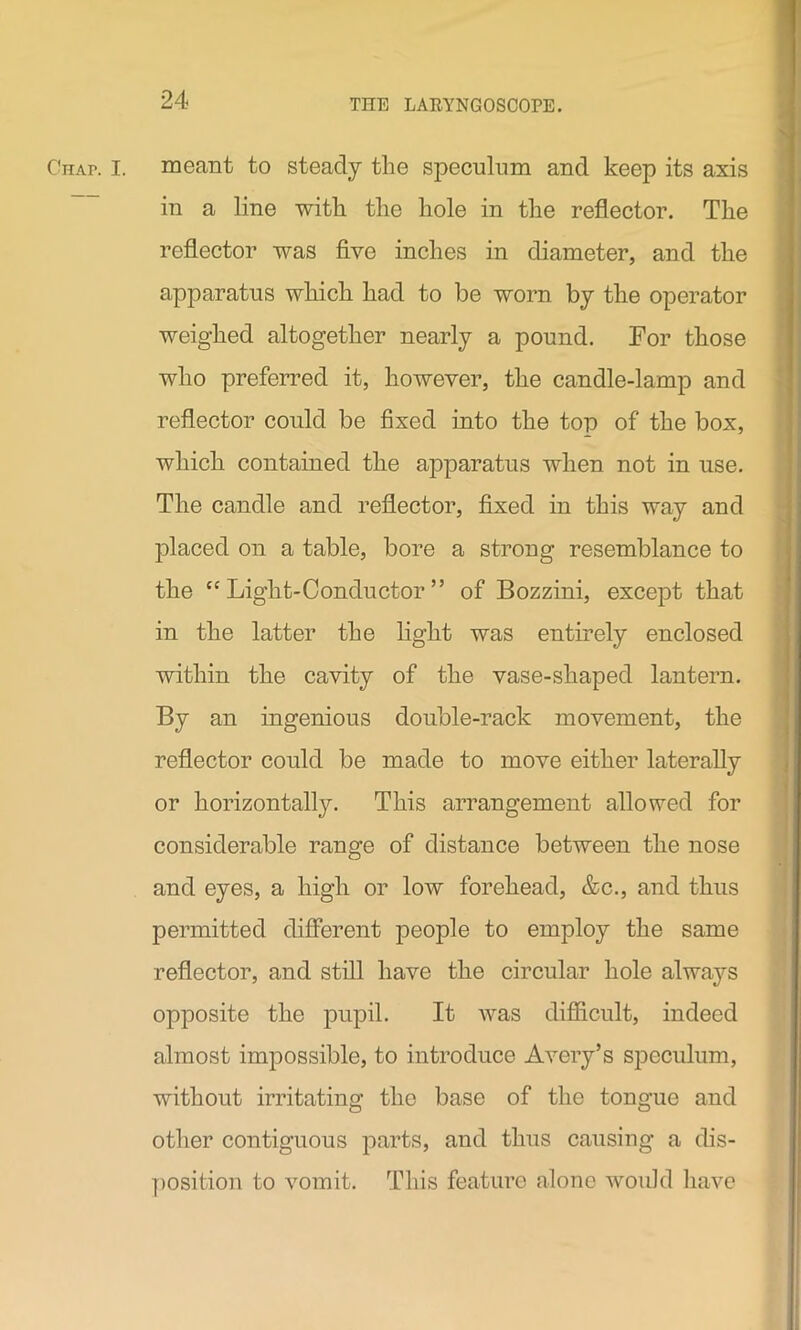 Chap. I. meant to steady the speculum and keep its axis in a line with the hole in the reflector. The reflector was five inches in diameter, and the apparatus which had to be worn by the operator weighed altogether nearly a pound. For those who preferred it, however, the candle-lamp and reflector could be fixed into the top of the box, which contained the apparatus when not in use. The candle and reflector, fixed in this way and placed on a table, bore a strong resemblance to the “Light-Conductor” of Bozzini, except that in the latter the light was entirely enclosed within the cavity of the vase-shaped lantern. By an ingenious double-rack movement, the reflector could be made to move either laterally or horizontally. This arrangement allowed for considerable range of distance between the nose and eyes, a high or low forehead, &c., and thus permitted different people to employ the same reflector, and still have the circular hole always opposite the pupil. It was difficult, indeed almost impossible, to introduce Avery’s speculum, without irritating the base of the tongue and other contiguous parts, and thus causing a dis- position to vomit. This feature alone would have