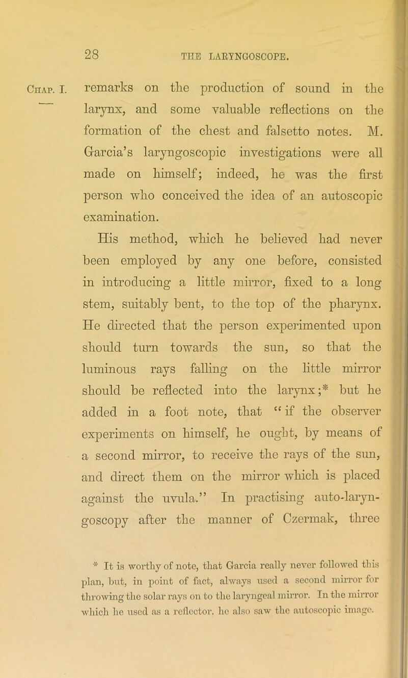 Chap. I. remarks on the production of sound in the larynx, and some valuable reflections on the formation of the chest and falsetto notes. M. Garcia’s laryngoscopic investigations were all made on himself; indeed, he was the first person who conceived the idea of an autoscopic examination. His method, which he believed had never been employed by any one before, consisted in introducing a little mirror, fixed to a long- stem, suitably bent, to the top of the pharynx. He directed that the person experimented upon should turn towards the sun, so that the luminous rays falling on the little mirror should be reflected into the larynx but he added in a foot note, that “ if the observer experiments on himself, he ought, by means of a second mirror, to receive the rays of the sun, and direct them on the mirror which is placed against the uvula.” In practising auto-laryn- goscopy after the manner of Czermak, three * It is worthy of note, that Garcia really never followed this plan, but, in point of fact, always used a second mirror for throwing the solar rays on to the laryngeal mirror. In the mirror which he used as a reflector, he also saw the autoscopic image.