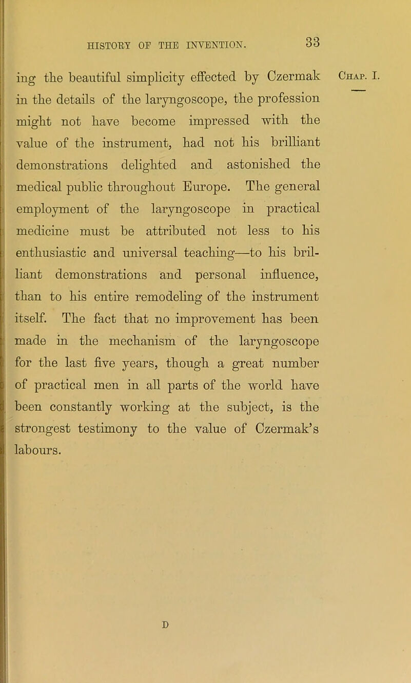 ing the beautiful simplicity effected by Czermak in the details of the laryngoscope, the profession might not have become impressed with the value of the instrument, had not his brilliant demonstrations delighted and astonished the medical public throughout Europe. The general employment of the laryngoscope in practical medicine must be attributed not less to his enthusiastic and universal teaching—to his bril- liant demonstrations and personal influence, than to his entire remodeling of the instrument itself. The fact that no improvement has been made in the mechanism of the laryngoscope for the last five years, though a great number of practical men in all parts of the world have been constantly working at the subject, is the strongest testimony to the value of Czermak’s labours. Chap. I. D