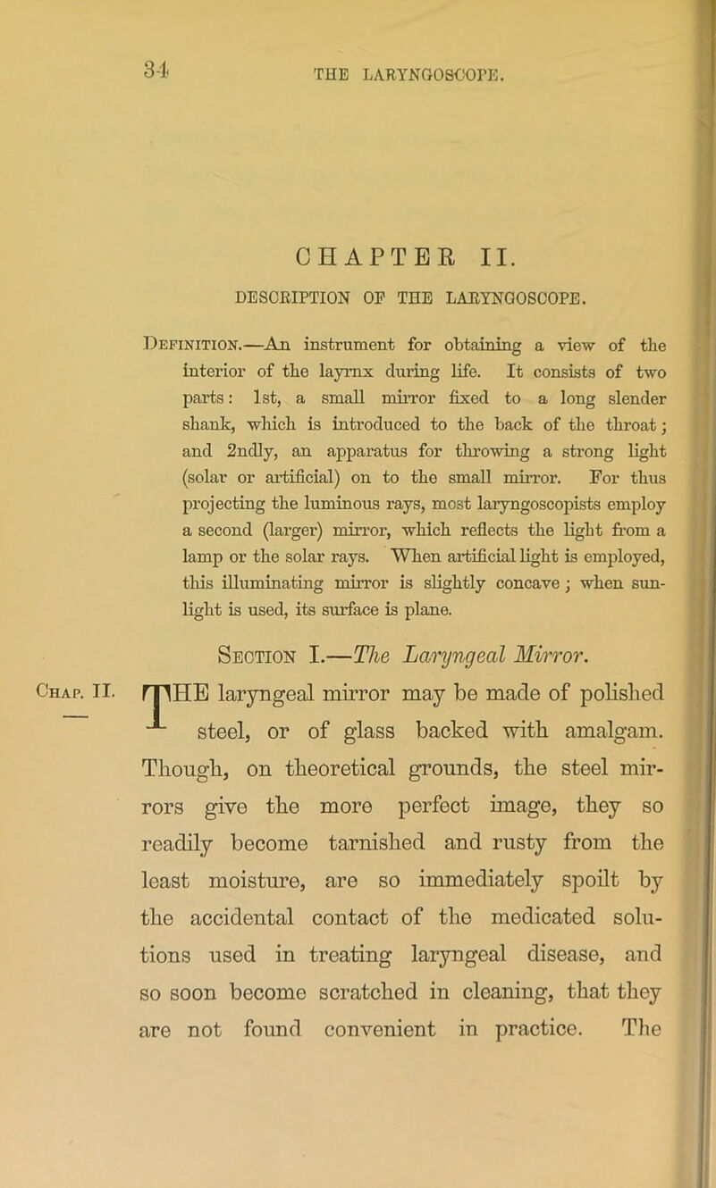 CHAPTER II. DESCRIPTION OP THE LARYNGOSCOPE. Definition.—An instrument for obtaining a view of the interior of the laymx during life. It consists of two parts: 1st, a small mirror fixed to a long slender shank, which is introduced to the back of the throat; and 2nelly, an apparatus for throwing a strong light (solar or artificial) on to the small mirror. For thus projecting the luminous rays, most laryngoscopists employ a second (larger) mirror, which reflects the light from a lamp or the solar rays. When artificial light is employed, this illuminating mirror is slightly concave; when sun- light is used, its svuface is plane. Section I.—The Laryngeal Mirror. Chap. II. mHE laryngeal mirror may be made of polished steel, or of glass backed with amalgam. Though, on theoretical grounds, the steel mir- rors give the more perfect image, they so readily become tarnished and rusty from the least moisture, are so immediately spoilt by the accidental contact of the medicated solu- tions used in treating laryngeal disease, and so soon become scratched in cleaning, that they are not found convenient in practice. The