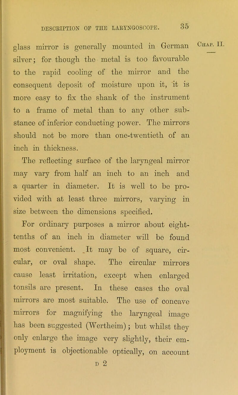 glass mirror is generally mounted in German ( lIAP- ^ silver; for tliougli the metal is too favourable to the rapid cooling of the mirror and the consequent deposit of moisture upon it, it is more easy to fix the shank of the instrument to a frame of metal than to any other sub- stance of inferior conducting power. The mirrors should not be more than one-twentieth of an inch in thickness. The reflecting surface of the laryngeal mirror may vary from half an inch to an inch and a quarter in diameter. It is well to be pro- vided with at least three mirrors, varying in size between the dimensions specified. For ordinary purposes a mirror about eight- tenths of an inch in diameter will be found most convenient. _It may be of square, cir- cular, or oval shape. The circular mirrors cause least irritation, except when enlarged tonsils are present. In these cases the oval mirrors are most suitable. The use of concave mirrors for magnifying the laryngeal image has been suggested (Wertheim) ; but whilst they only enlarge the image very slightly, their em- ployment is objectionable optically, on account d 2