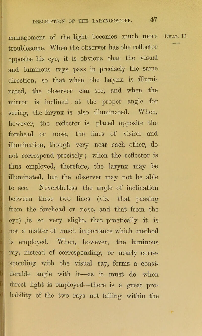 management of the light becomes much more Chap. II. troublesome. When the observer has the reflector opposite his eye, it is obvious that the visual and luminous rays pass in precisely the same direction, so that when the larynx is illumi- nated, the observer can see, and when the mirror is inclined at the proper angle for seeing, the larynx is also illuminated. When, however, the reflector is placed opposite the forehead or nose, the lines of vision and illumination, though very near each other, do not correspond precisely; when the reflector is thus employed, therefore, the larynx may be illuminated, but the observer may not be able to see. Nevertheless the angle of inclination between these two lines (viz. that passing from the forehead or nose, and that from the eye) is so very slight, that practically it is not a matter of much importance which method is employed. When, however, the luminous ray, instead of corresponding, or nearly corre- sponding with the visual ray, forms a consi- derable angle with it—as it must do when direct light is employed—there is a great pro- bability of the two rays not falling within the