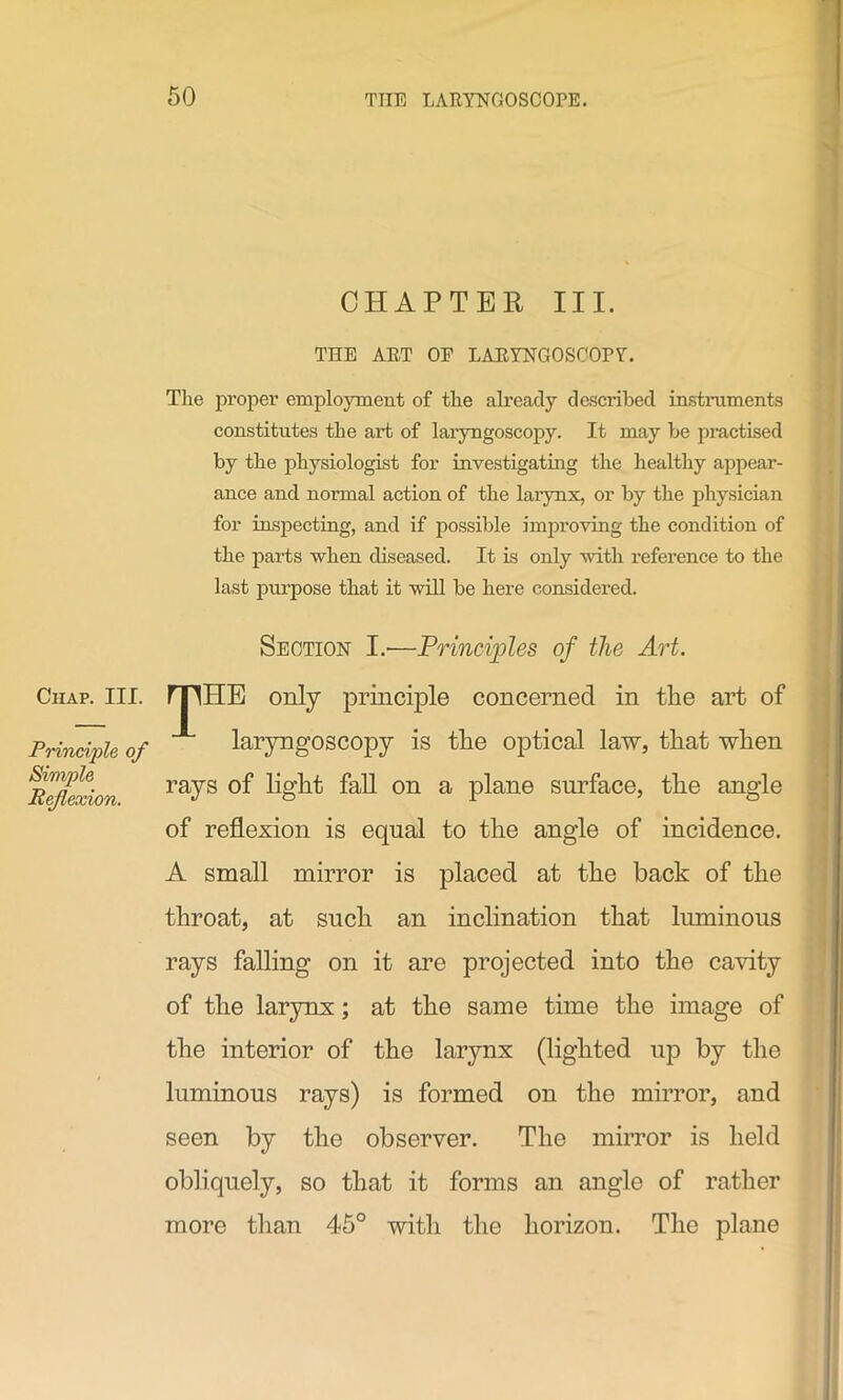 Chap. III. Principle of Simple Reflexion. CHAPTER III. THE ART OE LARYNGOSCOPY. The propei’ employment of the already d ascribed instruments constitutes the art of laryngoscopy. It may be practised by the physiologist for investigating the healthy appear- ance and normal action of the larynx, or by the physician for inspecting, and if possible improving the condition of the parts when diseased. It is only with reference to the last purpose that it will be here considered. Section I.—Principles of the Art. rpi-IE only principle concerned in the art of laryngoscopy is the optical law, that when rays of light fall on a plane surface, the angle of reflexion is equal to the angle of incidence. A small mirror is placed at the back of the throat, at such an inclination that luminous rays falling on it are projected into the cavity of the larynx; at the same time the image of the interior of the larynx (lighted up by the luminous rays) is formed on the mirror, and seen by the observer. The mirror is held obliquely, so that it forms an angle of rather more than 45° with the horizon. The plane