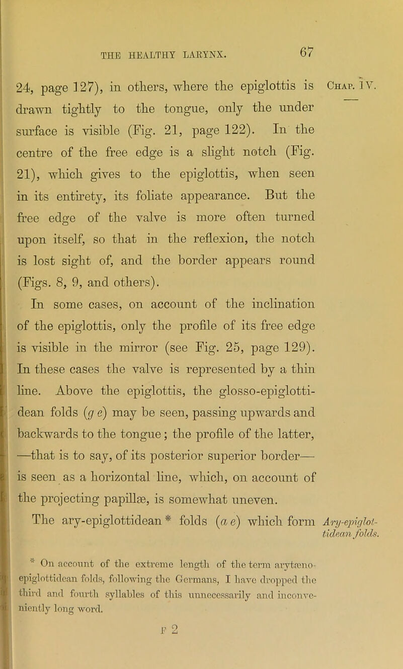 24, page 127), in others, where the epiglottis is Chap. ]V. drawn tightly to the tongue, only the under surface is visible (Fig. 21, page 122). In the centre of the free edge is a slight notch (Fig. 21), which gives to the epiglottis, when seen in its entirety, its foliate appearance. But the free edge of the valve is more often turned upon itself, so that in the reflexion, the notch is lost sight of, and the border appears round (Figs. 8, 9, and others). In some cases, on account of the inclination of the epiglottis, only the profile of its free edge is visible in the mirror (see Fig. 25, page 129). In these cases the valve is represented by a thin line. Above the epiglottis, the glosso-epiglotti- dean folds (g e) may be seen, passing upwards and backwards to the tongue; the profile of the latter, —that is to say, of its posterior superior border— is seen as a horizontal line, which, on account of the projecting papillae, is somewhat uneven. The ary-epiglottidean * folds {a e) which form Ary-epiglot- tidean folds. On account of the extreme length of the term arytamo- epiglottidcan folds, following the Germans, I have dropped the third and fourth syllables of this unnecessarily and inconve- niently long word.
