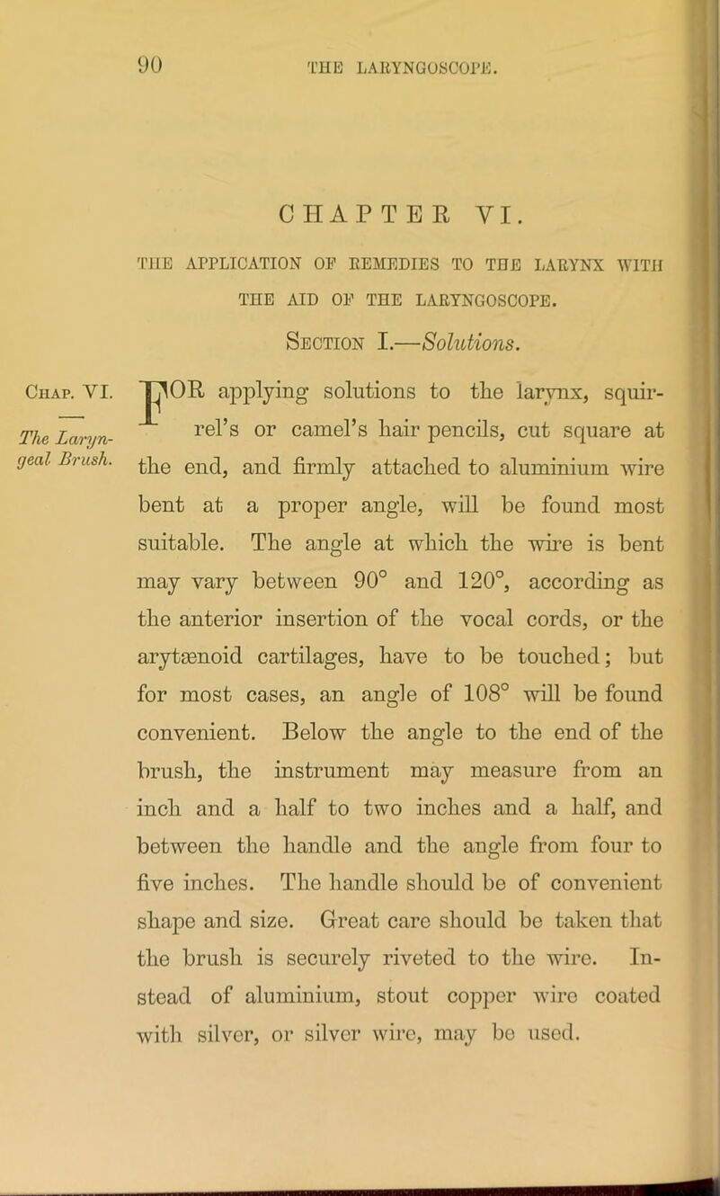 Chap. VI. The Laryn- geal Brush. CHAPTER VI. THE APPLICATION OF REMEDIES TO THE LARYNX WITH THE AID OF THE LARYNGOSCOPE. Section I.—Solutions. Jj^OR applying solutions to the larynx, squir- rel’s or camel’s liair pencils, cut square at the end, and firmly attached to aluminium wire bent at a proper angle, will be found most suitable. The angle at which the wire is bent may vary between 90° and 120°, according as the anterior insertion of the vocal cords, or the aryteenoid cartilages, have to be touched; but for most cases, an angle of 108° will be found convenient. Below the angle to the end of the brush, the instrument may measure from an inch and a half to two inches and a half, and between the handle and the angle from four to five inches. The handle should be of convenient shape and size. Great care should be taken that the brush is securely riveted to the wire. In- stead of aluminium, stout copper wire coated with silver, or silver wire, may be used.