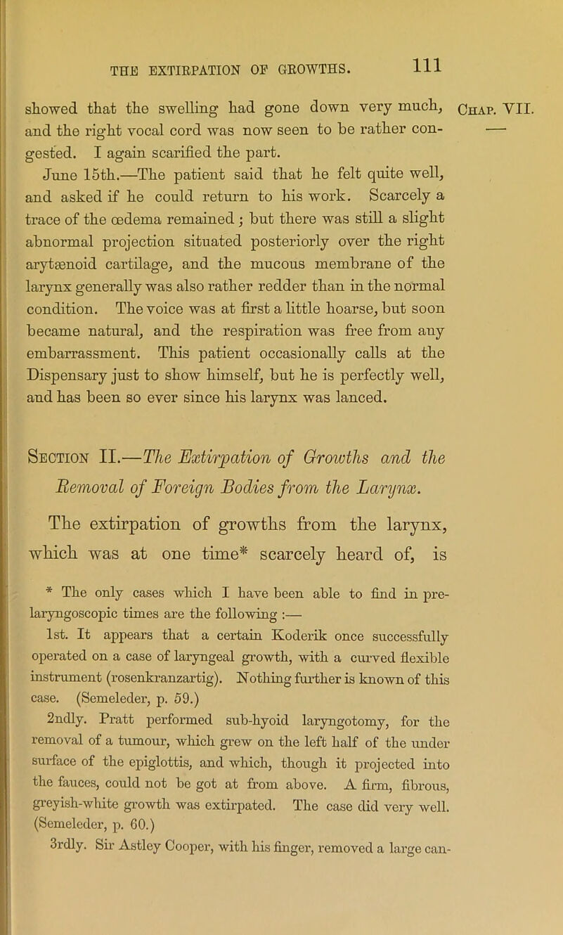 showed that the swelling had gone down very much, qhap. VII. and the right vocal cord was now seen to he rather con- — gested. I again scarified the part. June 15th.—The patient said that he felt quite well, and asked if he could return to his work. Scarcely a trace of the oedema remained ; but there was still a slight abnormal projection situated posteriorly over the right arytaenoid cartilage, and the mucous membrane of the larynx generally was also rather redder than in the normal condition. The voice was at first a little hoarse, but soon became natural, and the respiration was free from any embarrassment. This patient occasionally calls at the Dispensary just to show himself, but he is perfectly well, and has been so ever since his larynx was lanced. Section II.—The Extirpation of Growths and the Removal of Foreign Bodies from the Larynx. The extirpation of growths from the larynx, which was at one time* scarcely heard of, is * The only cases which I have been able to find in pre- laryngoscopic times are the following :— 1st. It appears that a certain Koderik once successfully operated on a case of laryngeal growth, with a curved flexible instrument (rosenkranzartig). Nothing further is known of this case. (Semeleder, p. 59.) 2ndly. Pratt performed sub-hyoid laryngotomy, for the removal of a tumour, which grew on the left half of the under surface of the epiglottis, and which, though it projected into the fauces, could not be got at from above. A firm, fibrous, greyish-white growth was extirpated. The case did very well. (Semeleder, p. 60.) 3rdly. Sir Astley Cooper, with his finger, removed a large can-