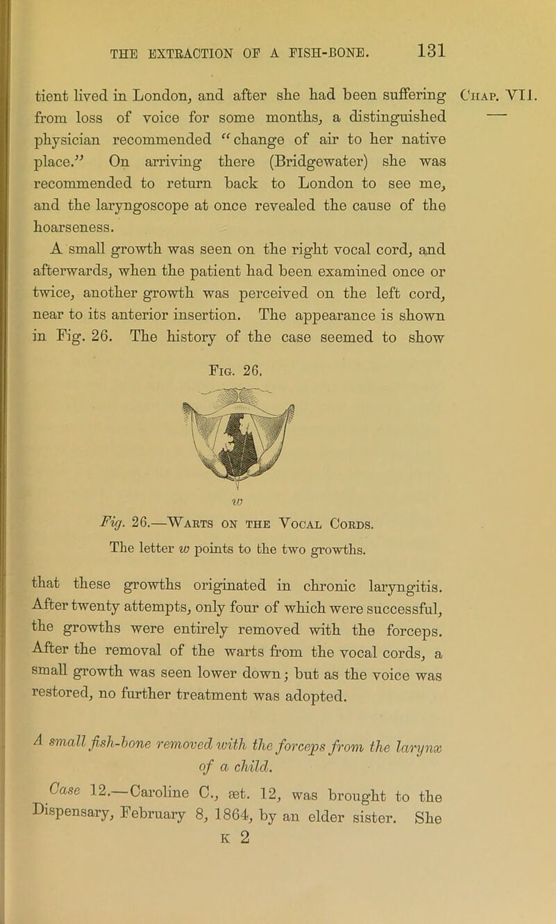 tient lived in London, and after slie had been suffering Chap. YT1. from loss of voice for some months, a distinguished — physician recommended “ change of air to her native place/'’ On arriving there (Bridgewater) she was recommended to return back to London to see me, and the laryngoscope at once revealed the cause of the hoarseness. A small growth was seen on the right vocal cord, and afterwards, when the patient had been examined once or twice, another growth was perceived on the left cord, near to its anterior insertion. The appearance is shown in Fig. 26. The history of the case seemed to show Fig. 26 10 Fig. 26.—Warts on the Vocal Cords. The letter to points to the two growths. that these growths originated in chronic laryngitis. After twenty attempts, only four of which were successful, the growths were entirely removed with the forceps. After the removal of the warts from the vocal cords, a small growth was seen lower down; but as the voice was restored, no further treatment was adopted. A small fish-bone removed ivith the forceps from the larynx of a child. Case 12.—Caroline C., get. 12, was brought to the Dispensary, February 8, 1864, by an elder sister. She K 2