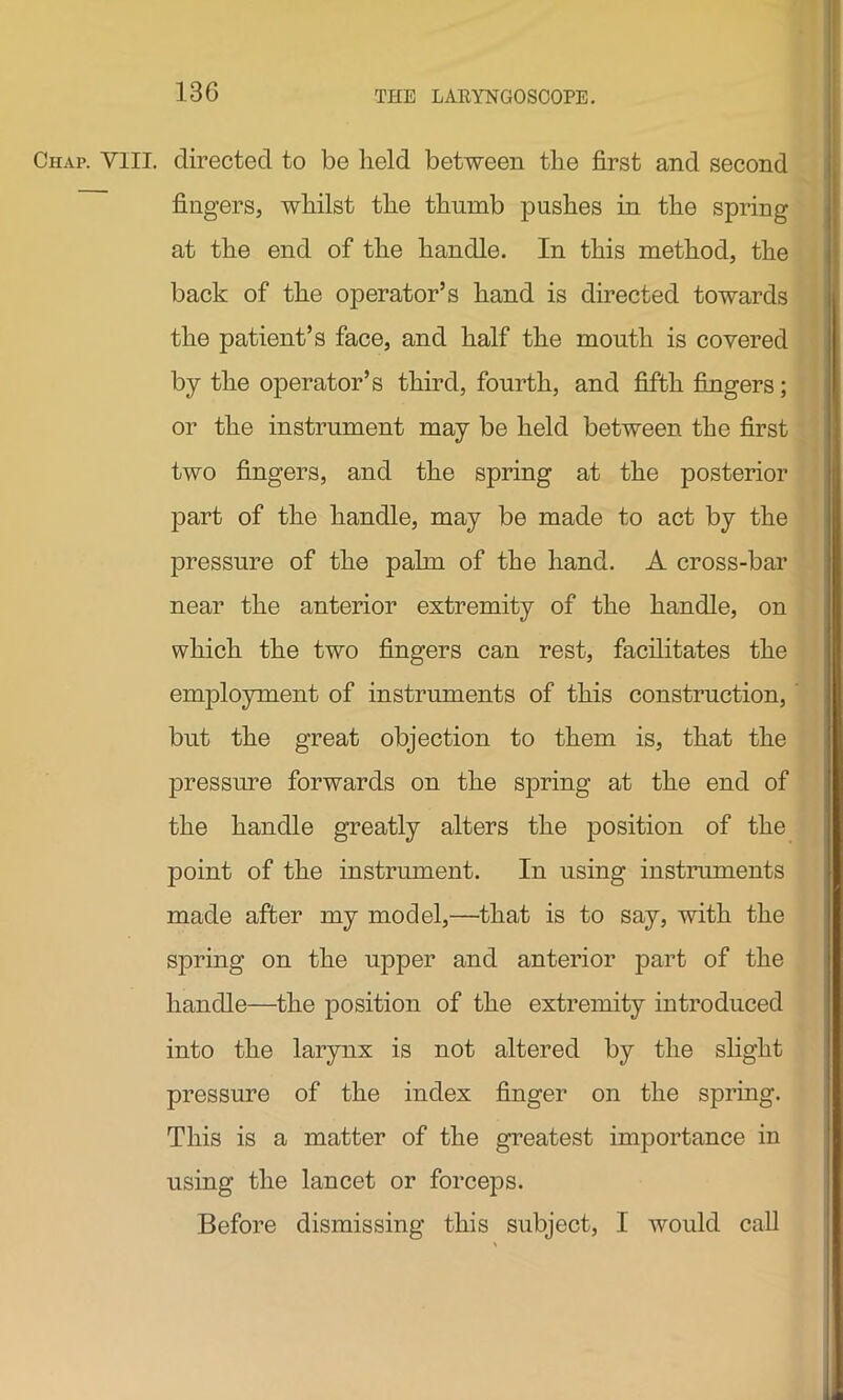 13G Chap. VIII. directed to be held between the first and second fingers, whilst the thumb pushes in the spring at the end of the handle. In this method, the back of the operator’s hand is directed towards the patient’s face, and half the mouth is covered by the operator’s third, fourth, and fifth fingers; or the instrument may be held between the first two fingers, and the spring at the posterior part of the handle, may be made to act by the pressure of the palm of the hand. A cross-bar near the anterior extremity of the handle, on which the two fingers can rest, facilitates the employment of instruments of this construction, but the great objection to them is, that the pressure forwards on the spring at the end of the handle greatly alters the position of the point of the instrument. In using instruments made after my model,—that is to say, with the spring on the upper and anterior part of the handle—the position of the extremity introduced into the larynx is not altered by the slight pressure of the index finger on the spring. This is a matter of the greatest importance in using the lancet or forceps. Before dismissing this subject, I would call