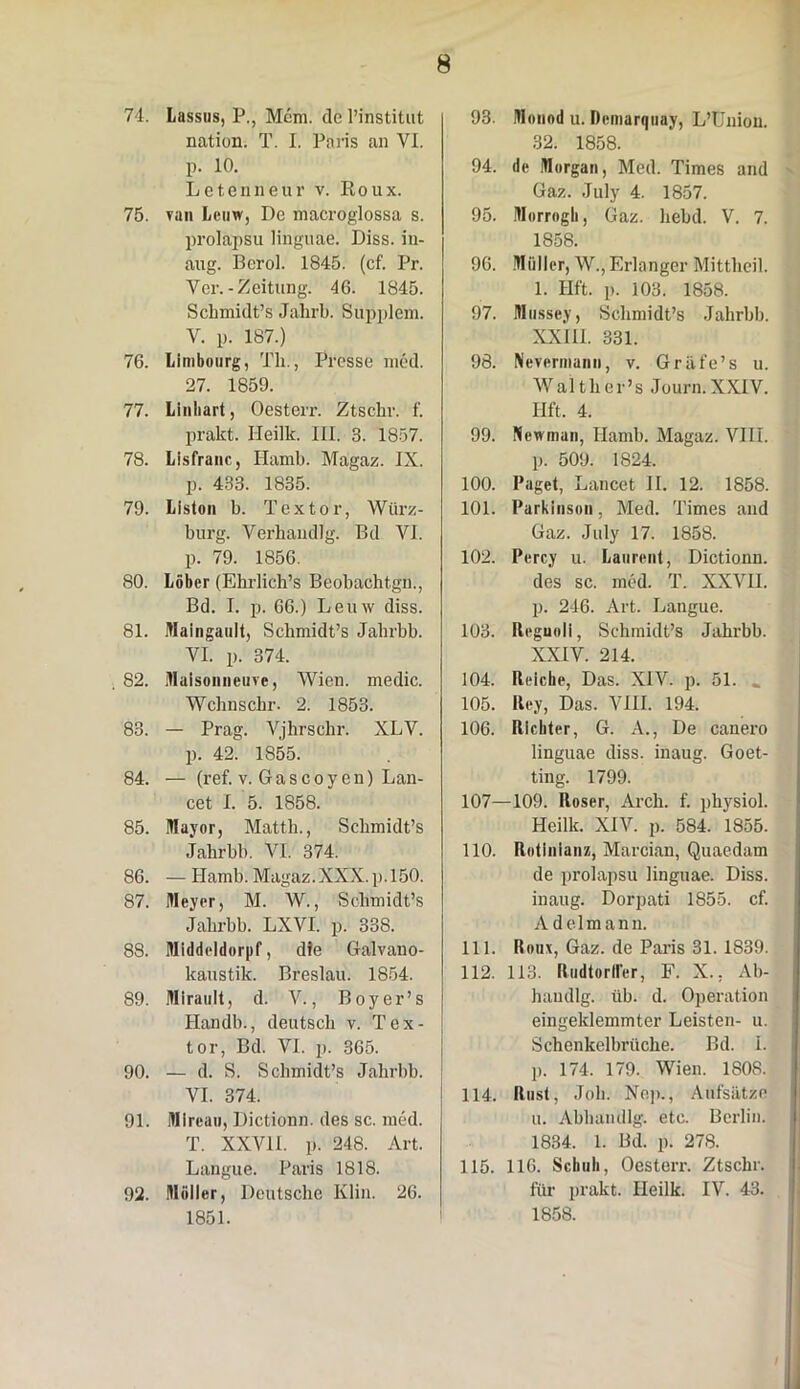 74. Lassus, P., Mcm. de 1’institut nation. T. I. Paris an VI. p. 10. Letenneur v. Roux. 75. van Leuw, De macroglossa s. prolapsu linguae. Diss. in- aug. Berol. 1845. (cf. Pr. Ver. -Zeitung. 4G. 1845. Schmidt’s Jalirb. Supplem. V. p. 187.) 76. Limbourg, Tli., Presse med. 27. 1859. 77. Linliart, Oesterr. Ztschr. f. prakt. Ileilk. III, 3. 1857. 78. Lisfranc, Hamb. Magaz. IX. p. 433. 1835. 79. Liston b. Textor, Wiirz- burg. Verhandlg. Bd VI. p. 79. 1856. 80. Lober (EbrliclPs Beobachtgn., Bd. I. p. 66.) Leuw diss. 81. Maingault, Scbmidfs Jabrbb. VI. p. 374. . 82. Maisonneuve, Wien. medie. Wcbnscbr. 2. 1853. 83. — Prag. Vjhrschr. XLV. p. 42. 1855. 84. — (ref. v. Gascoy en) Lan- cet I. 5. 1858. 85. Mayor, Mattb., Scbmidt’s jabrbb. VI. 374. 86. —Hamb. Magaz. XXX. p. 150. 87. Meyer, M. W., Sclimidt’s Jabx-bb. LXVI. p. 338. 88. Middeldorpf, dfe Galvano- kaustik. Breslau. 1854. 89. IHIrault, d. V., Boyer’s Handb., deutsch v. Tex- tor, Bd. VI. p. 365. 90. — d. S. Scbmidfs Jabrbb. VI. 374. 91. Mircau, Dictionn. des sc. med. T. XXVII. p. 248. Art. Langue. Paris 1818. 92. Mulier, Deutsche Klin. 26. 1851. 93. Monnd u. Demarquay, LTJuiou. 32. 1858. 94. de Morgan, Med. Times and Gaz. July 4. 1857. 95. Morrngli, Gaz. liebd. V. 7. 1858. 96. Miiller, W., Erlanger Mittbeil. 1. Hft. p. 103. 1858. 97. Mussey, Scbmidfs Jabrbb. XXIII. 331. 98. Nevermann, v. Griife’s u. Waltber’s Journ. XXIV. Hft. 4. 99. Ncwman, Hamb. Magaz. VIII. p. 509. 1824. 100. Paget, Lancet II. 12. 1858. 101. Parkinson, Med. Times and Gaz. July 17. 1858. 102. Percy u. Laurent, Dictionn. des sc. med. T. XXVH. p. 246. Art. Langue. 103. Reguoli, Schmidfs Jahrbb. XXIV. 214. 104. Rricke, Das. XIV. p. 51. .. 105. Rey, Das. VIII. 194. 106. Rlcliter, G. A., De canero linguae diss. inaug. Goet- ting. 1799. 107—109. Roser, Arch. f. physiol. Heilk. XIV. p. 584. 1855. 110. Rotinianz, Marcian, Quaedam de prolapsu linguae. Diss. inaug. Dorpati 1855. cf. Adelmann. 111. Roux, Gaz. de Paris 31. 1839. 112. 113. RudtorHer, F. X.. Ab- haudlg. iib. d. Operation eingeklemmter Leisten- u. Schenkelbruche. Bd. i. p. 174. 179. Wien. 1S08. 114. Rust, Joh. Nep., Aufsiitze u. Abbandlg. etc. Berlin. 1834. 1. Bd. p. 278. 115. 116. Schuh, Oesterr. Ztscbr. fiir prakt. Heilk. IV. 43. 1858.