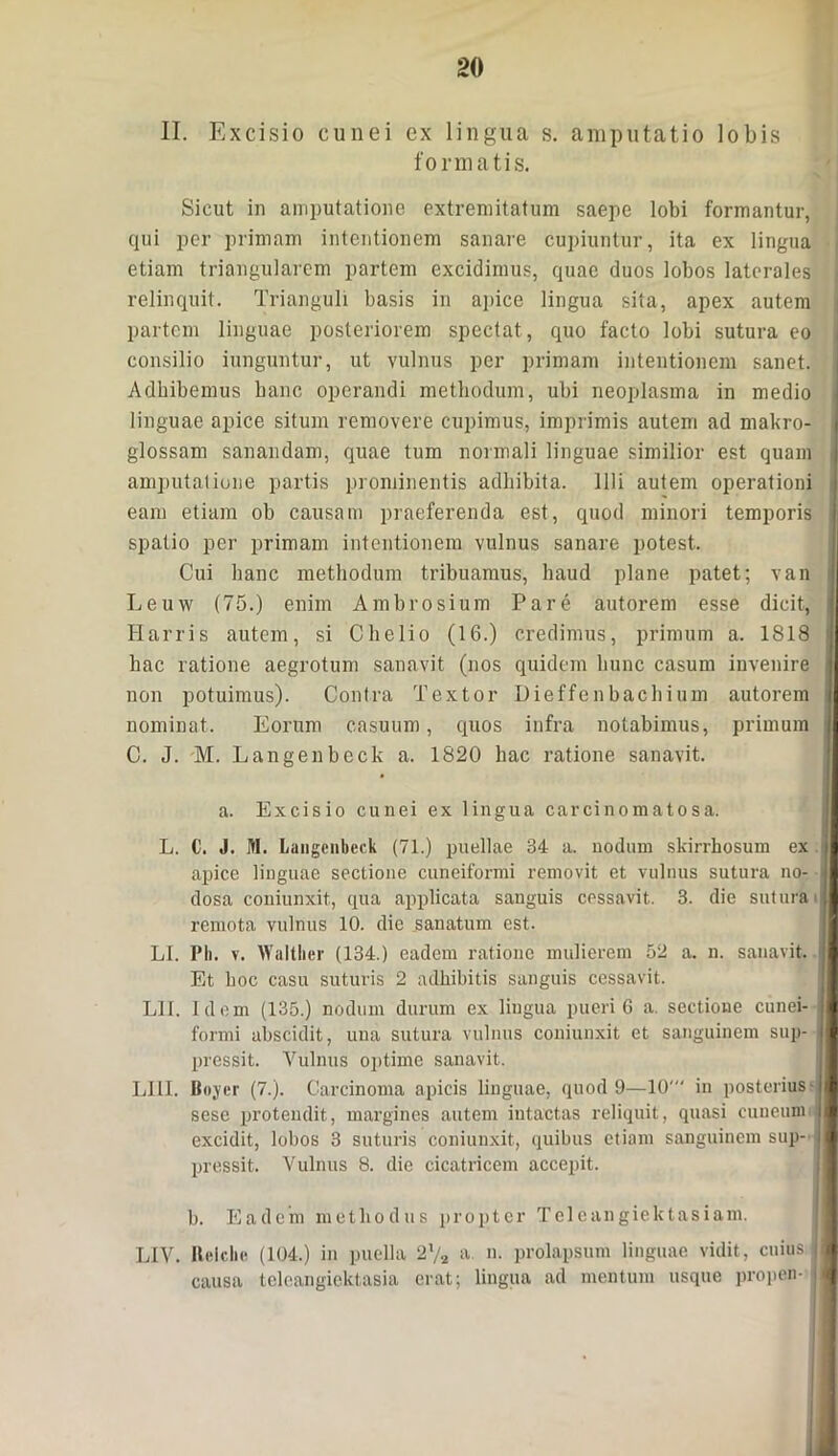 II. Excisio cunei ex lingua s. amputatio lobis formatis. Sicut in amputatione extremitatum saepe lobi formantur, qui per primam intentionem sanare cupiuntur, ita ex lingua etiam triangularem partem excidimus, quae duos lobos laterales relinquit. Trianguli basis in apice lingua sita, apex autem partem linguae posteriorem spectat , quo facto lobi sutura eo consilio iunguntur, ut vulnus per primam intentionem sanet. Adhibemus hanc operandi methodum, ubi neoplasma in medio linguae apice situm removere cupimus, imprimis autem ad makro- glossam sanandam, quae tum normali linguae similior est quam amputatione partis prominentis adhibita. Illi autem operationi eam etiam ob causam praeferenda est, quod minori temporis spatio per primam intentionem vulnus sanare potest. Cui hanc methodum tribuamus, haud plane patet; van Leuw (75.) enim Ambrosium Pare autorem esse dicit, Harris autem, si Chelio (16.) credimus, primum a. 1818 hac ratione aegrotum sanavit (nos quidem hunc casum invenire non potuimus). Contra Textor Dieffenbachium autorem nominat. Eorum casuum, quos infra notabimus, primum C. J. M. Langenbeck a. 1820 hac ratione sanavit. a. Excisio cunei ex lingua carcinomatosa. L. 0. J. M. Langenbeck (71.) puellae 34 a. nodum skirrhosum ex apice linguae sectione cuneiformi removit et vulnus sutura no- dosa coniunxit, qua applicata sanguis cessavit. 3. die sutura remota vulnus 10. die sanatum est. LI. Ph. v. Waltlier (134.) eadem ratione mulierem 52 a. n. sanavit. Et hoc casu suturis 2 adhibitis sanguis cessavit. L1I. Idem (135.) nodum durum ex lingua pueri 6 a. sectione cunei- formi abscidit, una sutura vulnus coniunxit et sanguinem sup- pressit. Vulnus optime sanavit. LI1I. Boyer (7.). Carcinoma apicis linguae, quod 9—10' in posterius - sese protendit, margines autem intactas reliquit, quasi cuneum excidit, lobos 3 suturis coniunxit, quibus etiam sanguinem sup- pressit. Vulnus 8. dic cicatricem accepit. b. Eadem methodus propter Tcleangiektasiam. LIV. II ei die (104.) in puella 2 l/2 a. n. prolapsum linguae vidit, cuius causa teleangiektasia erat; lingua ad mentum usque propen-
