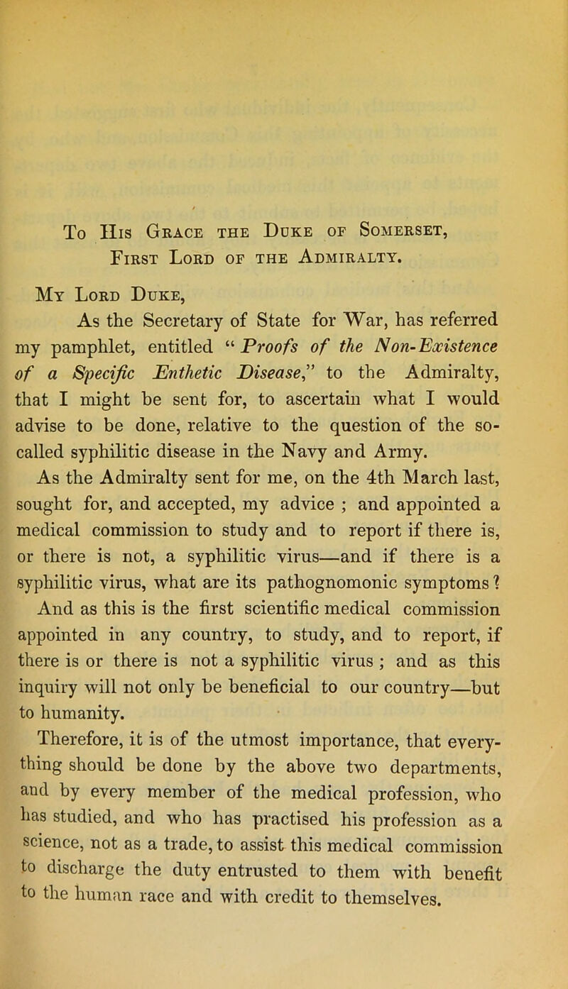 To His Grace the Duke of Somerset, First Lord of the Admiralty. My Lord Duke, As the Secretary of State for War, has referred my pamphlet, entitled “ Proofs of the Non-Existence of a Specific Enthetic Disease,” to the Admiralty, that I might be sent for, to ascertain what I would advise to be done, relative to the question of the so- called syphilitic disease in the Navy and Army. As the Admiralty sent for me, on the 4th March last, sought for, and accepted, my advice ; and appointed a medical commission to study and to report if there is, or there is not, a syphilitic virus—and if there is a syphilitic virus, what are its pathognomonic symptoms ] And as this is the first scientific medical commission appointed in any country, to study, and to report, if there is or there is not a syphilitic virus ; and as this inquiry will not only be beneficial to our country—but to humanity. Therefore, it is of the utmost importance, that every- thing should be done by the above two departments, and by every member of the medical profession, who has studied, and who has practised his profession as a science, not as a trade, to assist this medical commission to discharge the duty entrusted to them with benefit to the human race and with credit to themselves.