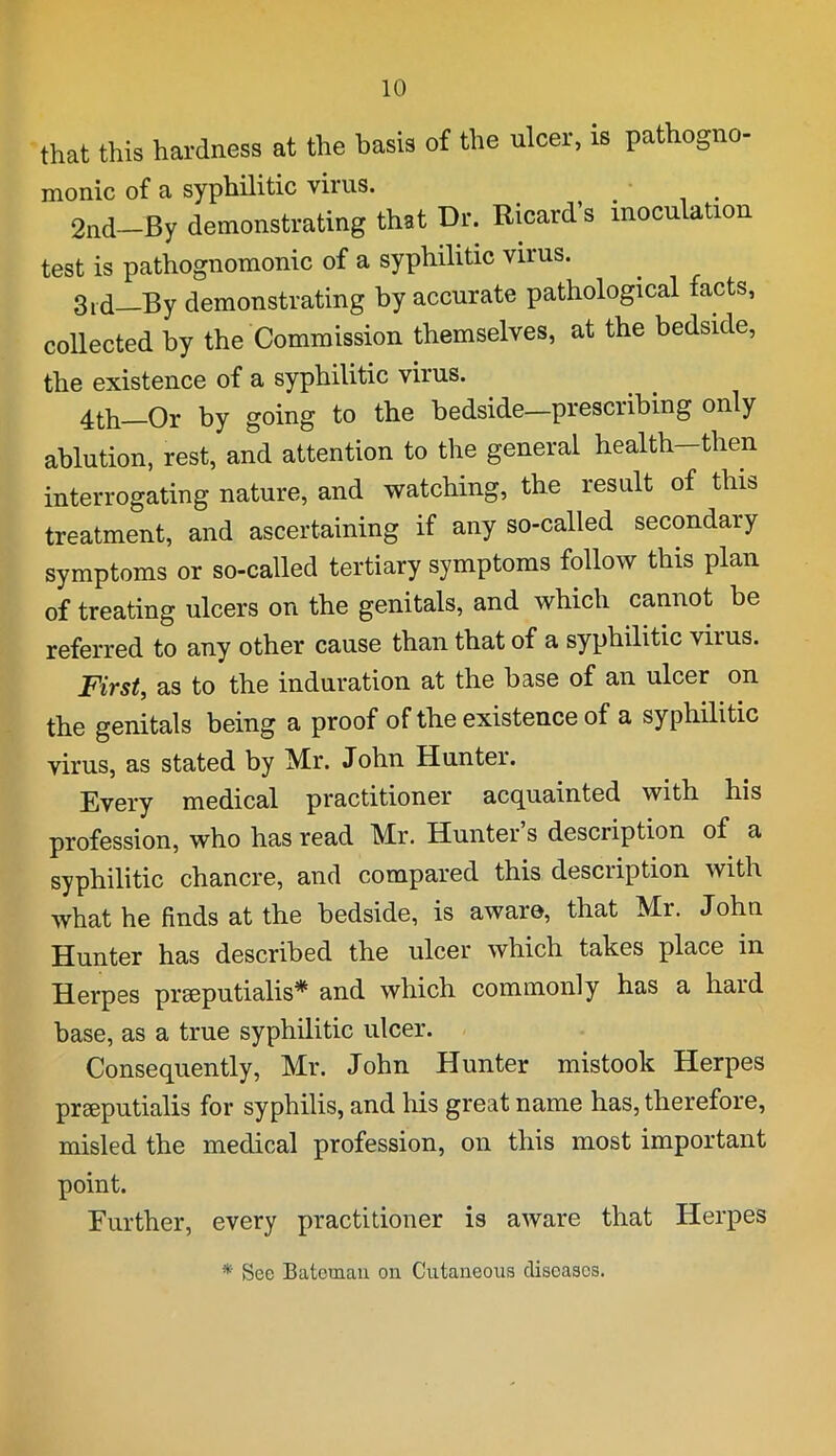 that this hardness at the basis of the ulcer, is pathogno- monic of a syphilitic virus. 2nd—By demonstrating that Dr. Ricard’s inoculation test is pathognomonic of a syphilitic virus. 3rd—By demonstrating by accurate pathological facts, collected by the Commission themselves, at the bedside, the existence of a syphilitic virus. 4th—Or by going to the bedside—prescribing only ablution, rest, and attention to the general health-then interrogating nature, and watching, the result of this treatment, and ascertaining if any so-called secondary symptoms or so-called tertiary symptoms follow this plan of treating ulcers on the genitals, and which cannot be referred to any other cause than that of a syphilitic virus. First, as to the induration at the base of an ulcer on the genitals being a proof of the existence of a syphilitic virus, as stated by Mr. John Hunter. Every medical practitioner acquainted with his profession, who has read Mr. Hunter’s description of a syphilitic chancre, and compared this description with what he finds at the bedside, is aware, that Mr. John Hunter has described the ulcer which takes place in Herpes prseputialis* and which commonly has a hard base, as a true syphilitic ulcer. Consequently, Mr. John Hunter mistook Herpes preeputialis for syphilis, and his great name has, therefore, misled the medical profession, on this most important point. Further, every practitioner is aware that Herpes * Sec Bateman on Cutaneous diseases.