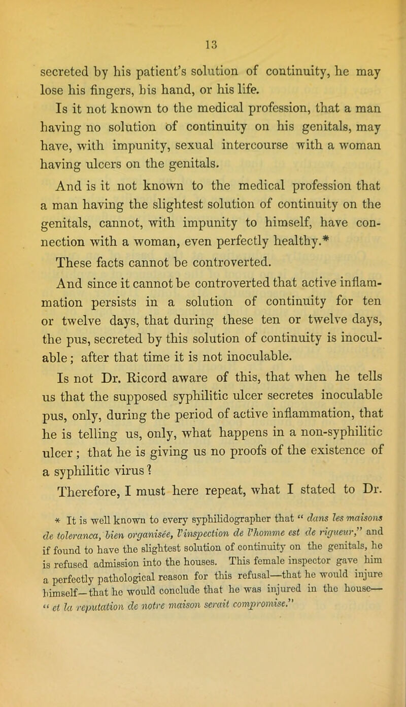 secreted by his patient’s solution of continuity, he may lose his fingers, bis hand, or his life. Is it not known to the medical profession, that a man having no solution of continuity on his genitals, may have, with impunity, sexual intercourse with a woman having ulcers on the genitals. And is it not known to the medical profession that a man having the slightest solution of continuity on the genitals, cannot, with impunity to himself, have con- nection with a woman, even perfectly healthy.* These facts cannot be controverted. And since it cannot be controverted that active inflam- mation persists in a solution of continuity for ten or twelve days, that during these ten or twelve days, the pus, secreted by this solution of continuity is inocul- able; after that time it is not inoculable. Is not Dr. Ricord aware of this, that when he tells us that the supposed syphilitic ulcer secretes inoculable pus, only, during the period of active inflammation, that he is telling us, only, what happens in a non-syphilitic ulcer ; that he is giving us no proofs of the existence of a syphilitic virus 1 Therefore, I must here repeat, what I stated to Dr. * It is well known to every syphilidographer that “ dans les maisons de toleranca, lien ovcjanisee, Vinspection de Vhomme est de ric/iteur, and if found to have the slightest solution of continuity on the genitals, he is refused admission into the houses. This female inspector gave him a perfectly pathological reason for this refusal—that he would injure himself-that he would conclude that he was injured in the house— “ cl la reputation de notre maison serait compromise