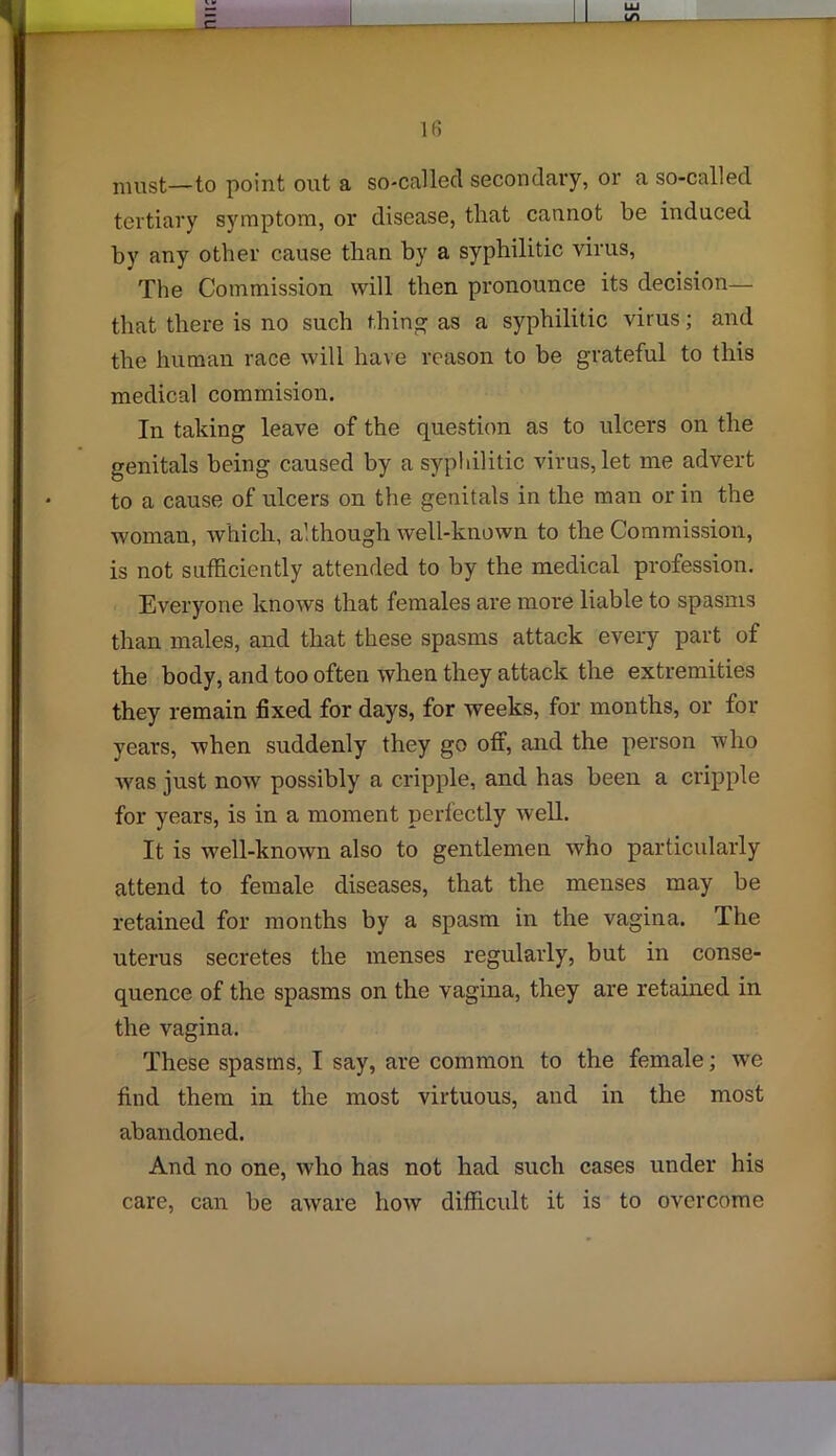 must—to point out a so-called secondary, or a so-called tertiary symptom, or disease, that cannot be induced by any other cause than by a syphilitic virus, The Commission will then pronounce its decision— that there is no such thing as a syphilitic virus; and the human race will have reason to be grateful to this medical commision. In taking leave of the question as to ulcers on the genitals being caused by a syphilitic virus, let me advert to a cause of ulcers on the genitals in the man or in the woman, which, although well-known to the Commission, is not sufficiently attended to by the medical profession. Everyone knows that females are more liable to spasms than males, and that these spasms attack every part of the body, and too often when they attack the extremities they remain fixed for days, for weeks, for months, or for years, when suddenly they go off, and the person who was just now possibly a cripple, and has been a cripple for years, is in a moment perfectly well. It is well-known also to gentlemen who particularly attend to female diseases, that the menses may be retained for months by a spasm in the vagina. The uterus secretes the menses regularly, but in conse- quence of the spasms on the vagina, they are retained in the vagina. These spasms, I say, are common to the female; we find them in the most virtuous, and in the most abandoned. And no one, who has not had such cases under his care, can be aware how difficult it is to overcome