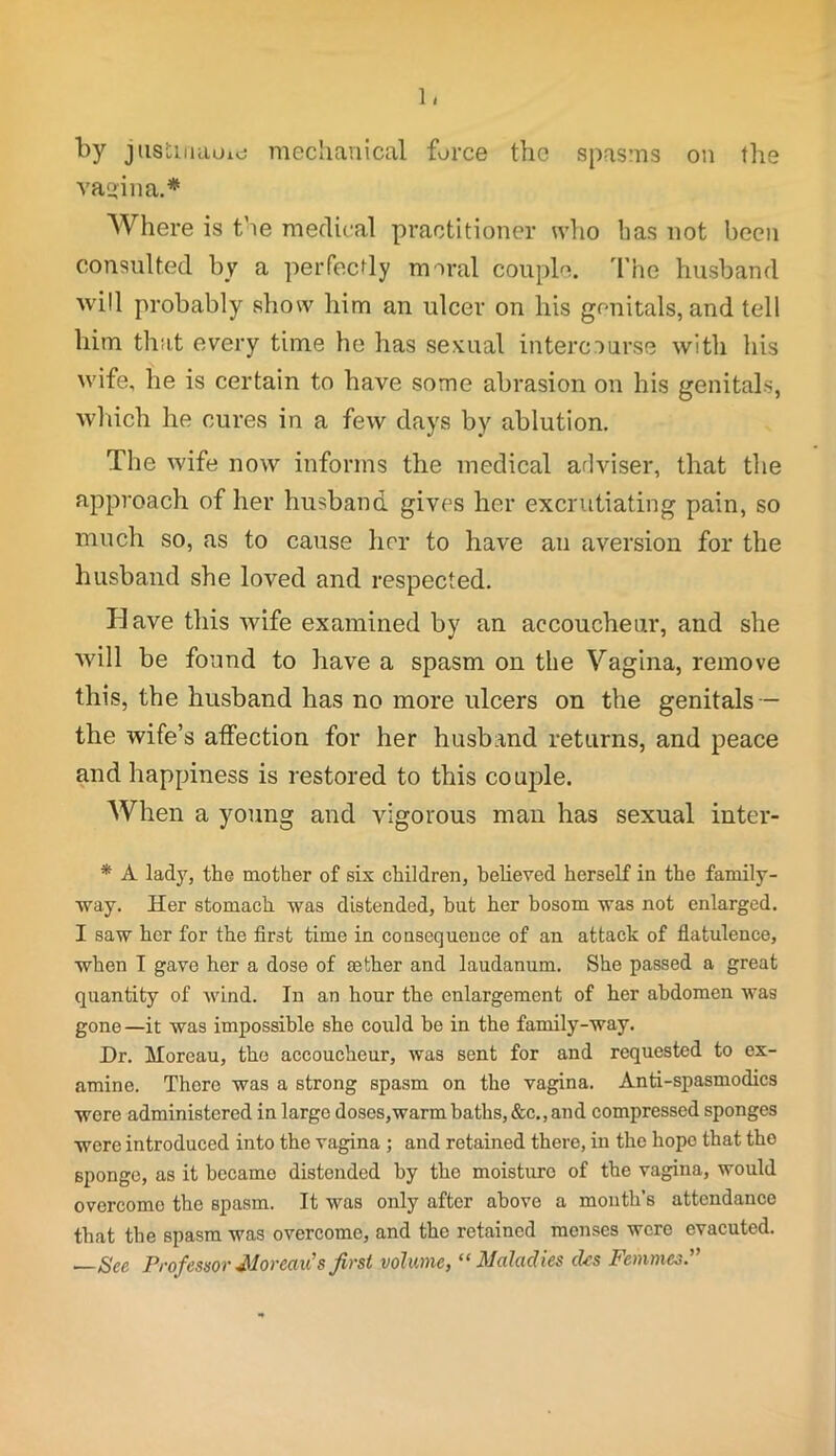 1/ by jii8tinaui<j mechanical force the spasms on the vagina.* Where is the medical practitioner who lias not been consulted by a perfectly moral couple. The husband will probably show him an ulcer on his genitals, and tell him that every time he has sexual intercourse with his wife, he is certain to have some abrasion on his genitals, which he cures in a few days by ablution. The wife now informs the medical arlviser, that the approach of her husband gives her excrutiating pain, so much so, as to cause her to have an aversion for the husband she loved and respected. Have this wife examined by an accoucheur, and she will be found to have a spasm on the Vagina, remove this, the husband has no more ulcers on the genitals - the wife’s affection for her husband returns, and peace and happiness is restored to this couple. AVhen a young and vigorous man has sexual inter- * A lad)', the mother of six children, believed herself in the family- way. Her stomach was distended, but her bosom was not enlarged. I saw her for the first time in consequence of an attack of flatulence, when I gave her a dose of sether and laudanum. She passed a great quantity of wind. In an hour the enlargement of her abdomen was gone—it was impossible she could be in the family-way. Dr. Moreau, the accoucheur, was sent for and requested to ex- amine. There was a strong spasm on the vagina. Anti-spasmodics were administered in large doses,warm baths, &c., and compressed sponges were introduced into the vagina ; and retained there, in the hope that the sponge, as it became distended by the moisture of the vagina, would overcome the spasm. It was only after above a month’s attendance that the spasm was overcome, and the retained menses were evacuted. —See Professor Moreau's first volume, “ Maladies des Femmes.”