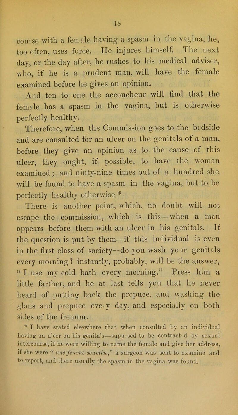 course with a female having a spasm in the vagina, he, too often, uses force. He injures himself. The next clay, or the day after, he rushes to his medical adviser, who, if he is a prudent man, will have the female examined before he gives an opinion. And ten to one the accoucheur will find that the female has a spasm in the vagina, but is otherwise perfectly healthy. Therefore, when the Commission goes to the be dside and are consulted for an ulcer on the genitals of a man, before they give an opinion as to the cause of this ulcer, they ought, if possible, to have the woman examined; and ninty-nine times out of a hundred she will be found to have a spasm in the vagina, but to be perfectly healthy otherwise.* There is another point, which, no doubt will not escape the commission, which is this—when a man appears before them with an ulcer in his genitals. If the question is put by them—if this individual is even in the first class of society—do you wash your genitals every morning'? instantly, probably, will be the answer, “ I use my cold bath every morning.” Press him a little farther, and he at last tells you that he never heard of putting back the prepuce, and washing the glans and prepuce eveiy day, and especially on both si les of the frenum. * I have stated elsewhere that when consulted by an individual having an ulcer on his genital—supprsed to he contract d by sexual intercourse, if he were willing to name the female and give her address, if she were “ une femme soumise,” a surgeon was sent to examine and to report, and there usually the spasm in the vagina was found.