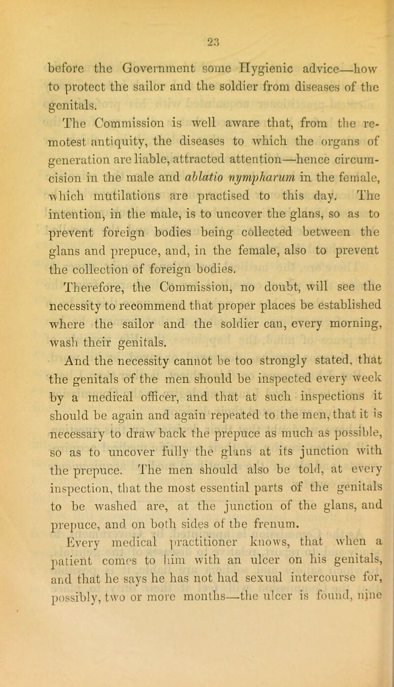 before the Government some Hygienic advice—how to protect the sailor and the soldier from diseases of the genitals. The Commission is well aware that, from the re- motest antiquity, the diseases to which the organs of generation are liable, attracted attention—hence circum- cision in the male and ablatio nympharum in the female, which mutilations are practised to this day. The intention, in the male, is to uncover the glans, so as to prevent foreign bodies being collected between the glans and prepuce, and, in the female, also to prevent the collection of foreign bodies. Therefore, the Commission, no doubt, will see the necessity to recommend that proper places be established wdiere the sailor and the soldier can, every morning, wash their genitals. And the necessity cannot be too strongly stated, that the genitals of the men should be inspected every week by a medical officer, and that at such inspections it should be again and again repeated to the men, that it is necessary to draw back the prepuce as much as possible, so as to uncover fully the glans at its junction rvith the prepuce. The men should also be told, at every inspection, that the most essential parts of the genitals to be washed are, at the junction of the glans, and prepuce, and on both sides of the frenum. Every medical practitioner knows, that when a patient comes to him with an ulcer on his genitals, and that he says he has not had sexual intercourse for, possibly, two or more months—the ulcer is found, nine