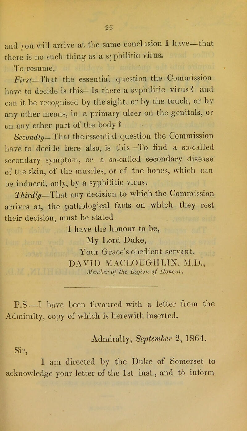 mid you. will arrive at the same coil elusion 1 ha\o—that there is no such thing as a syphilitic virus. To resume, First—That the essential question the Commission have to decide is this—Is there a syphilitic virus'? and can it be recognised by the sight, or by the touch, or by any other means, in a primary ulcer on the genitals, or on any other part of the body ? Secondly— That the essential question the Commission have to decide here also, is this—lo find a so-called secondary symptom, or. a so-called secondary disease of the sliin, of the muscles, or of the bones, which can be induced, only, by a syphilitic virus. Thirdly That any decision to which the Commission arrives at, the pathological facts on which they rest their decision, must be stated. 1 have the honour to be, My Lord Duke, Your Grace’s obedient servant, DAVID MACLOUGHLIN, M I)., Member of the Legion of Honour. P.S —I have been favoured with a letter from the Admiralty, copy of which is herewith inserted. Admiralty, September 2, 1864. Sir, I am directed by the Duke of Somerset to acknowledge your letter of the 1st inst., and to inform
