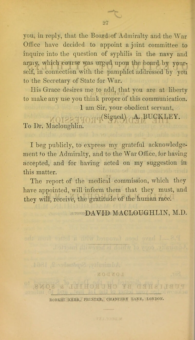 you, in reply, that the Board of Admiralty and the War- Office have decided to appoint a joint committee to inquire into the question of syphilis in the navy and army, which course was urged upon the board by your- self, in connection with the pamphlet addressed by you to the Secretary of State for War. His Grace desires me to add, that you are at liberty to make any use you think proper of this communication. 1 am Sir, your obedient servant, VI01 § IIC1 ^ ® *SUC<*) BUCKLEY. To I)r. Macloughlin. I beg publicly, to express my grateful acknowledge- ment to the Admiralty, and to the War Office, for having accepted, and for having acted on my suggestion in this matter. ya The report of the medical commission, which they have appointed, will inform them that they must, and they will, receive, the gratitude of the human race. .atiovro DAVID MACLOUGHLIN, M.D. ROBERT KERR, PRINTER, CHANCERY X.ANH, LONDON.