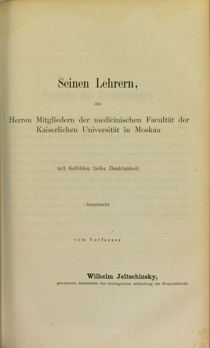 Seinen Lehrern, den Herren Mitgliedern der medicinischen Facnltät der Kaiserlichen Universität in Moskau mit Gefühlen tiefer Dankbarkeit dargebracht vom Verfasser Wilhelm Jeltschinsky, gewesenem Assistenten der chirurgischen Abtheilung der Hospitalklinik.