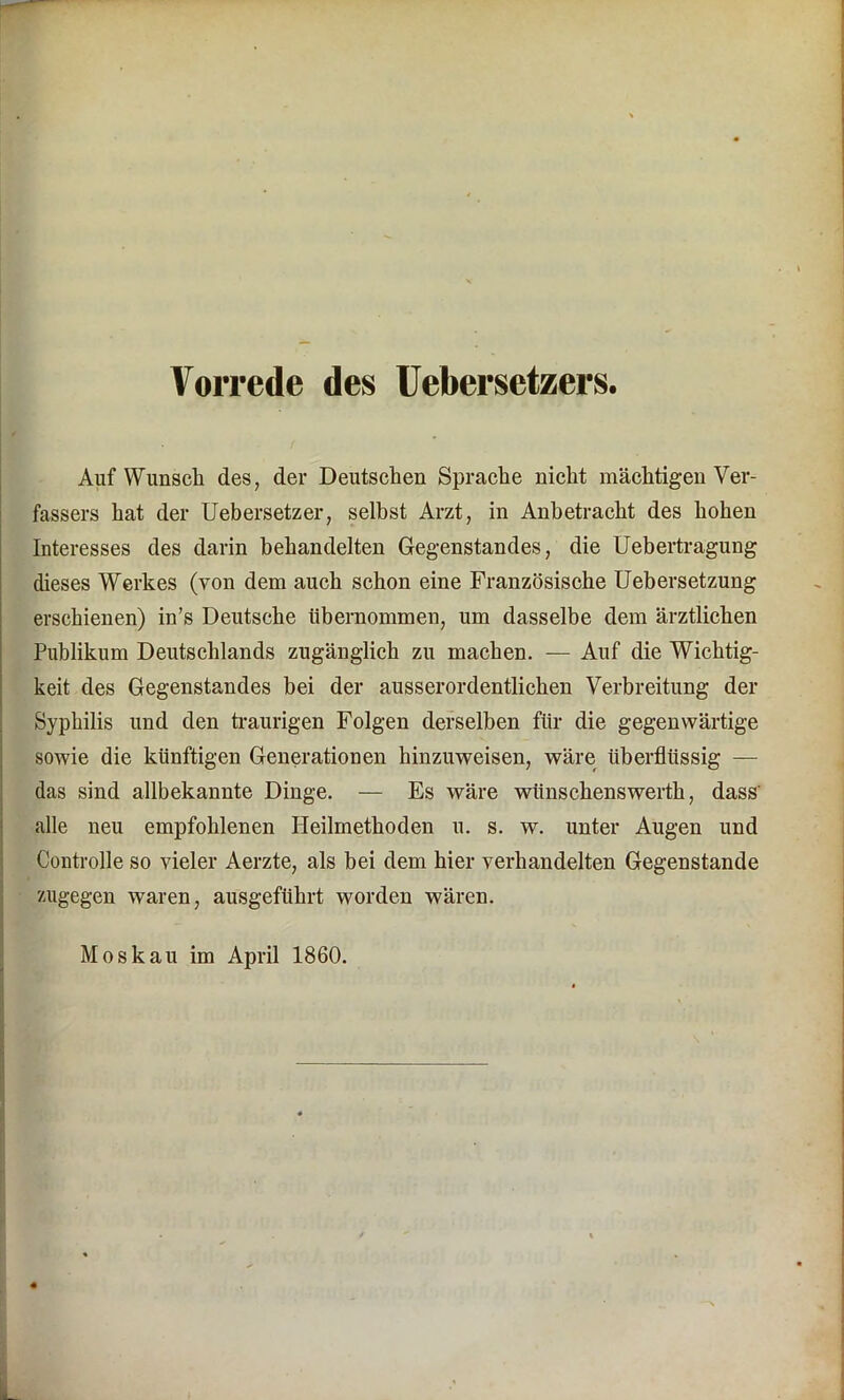 Auf Wunsch des, der Deutschen Sprache nicht mächtigen Ver- fassers hat der Uebersetzer, selbst Arzt, in Anbetracht des hohen Interesses des darin behandelten Gegenstandes, die Uebertragung dieses Werkes (von dem auch schon eine Französische Uebersetzung erschienen) in’s Deutsche übernommen, um dasselbe dem ärztlichen Publikum Deutschlands zugänglich zu machen. — Auf die Wichtig- keit des Gegenstandes bei der ausserordentlichen Verbreitung der Syphilis und den traurigen Folgen derselben für die gegenwärtige sowie die künftigen Generationen hinzuweisen, wäre überflüssig — das sind allbekannte Dinge. — Es wäre witnschenswerth, dass' alle neu empfohlenen Heilmethoden u. s. w. unter Augen und Controlle so vieler Aerzte, als bei dem hier verhandelten Gegenstände zugegen waren, ausgeführt worden wären. Moskau im April 1860.