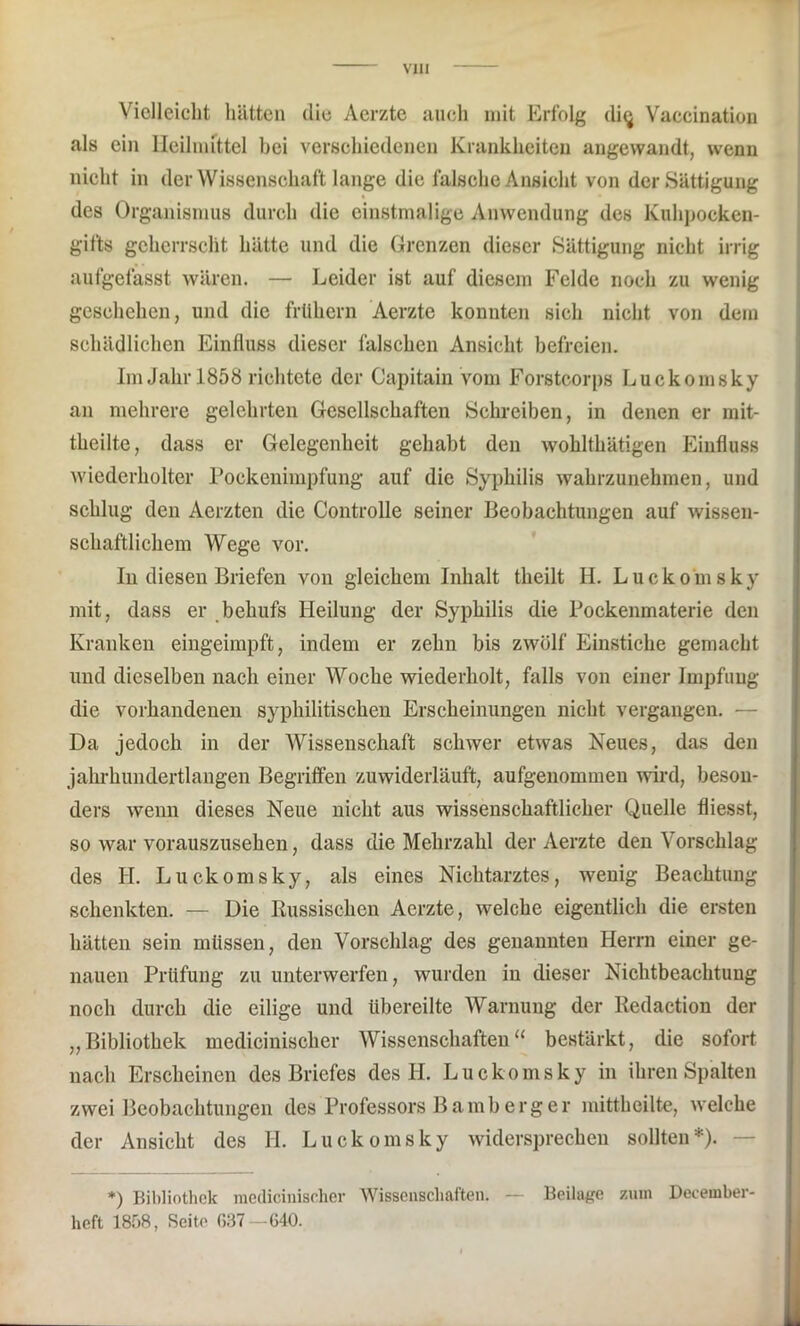 Vielleicht hätten die Aerzte auch mit Erfolg di<} Vaccination als ein Heilmittel bei verschiedenen Krankheiten angewandt, wenn nicht in der Wissenschaft lange die falsche Ansicht von der Sättigung des Organismus durch die einstmalige Anwendung des Kuhpocken- gifts geherrscht hätte und die Grenzen dieser Sättigung nicht irrig aufgefasst wären. — Leider ist auf diesem Felde noch zu wenig geschehen, und die frühem Aerzte konnten sich nicht von dem schädlichen Einfluss dieser falschen Ansicht befreien. Im Jahr 1858 richtete der Capitain vom Forstcorps Luckomsky an mehrere gelehrten Gesellschaften Schreiben, in denen er mit- theilte, dass er Gelegenheit gehabt den wohlthätigen Einfluss wiederholter Pockenimpfung auf die Syphilis wahrzunehmen, und schlug den Aerzten die Controlle seiner Beobachtungen auf wissen- schaftlichem Wege vor. In diesen Briefen von gleichem Inhalt theilt II. Luckomsky mit, dass er behufs Heilung der Syphilis die Pockenmaterie den Kranken eingeimpft, indem er zehn bis zwölf Einstiche gemacht und dieselben nach einer Woche wiederholt, falls von einer Impfung die vorhandenen syphilitischen Erscheinungen nicht vergangen. — Da jedoch in der Wissenschaft schwer etwas Neues, das den jahrhundertlangen Begriffen zuwiderläuft, aufgenommen wird, beson- ders wenn dieses Neue nicht aus wissenschaftlicher Quelle fliesst, so war vorauszusehen, dass die Mehrzahl der Aerzte den Vorschlag des H. Luckomsky, als eines Nichtarztes, wenig Beachtung schenkten. — Die Russischen Aerzte, welche eigentlich die ersten hätten sein müssen, den Vorschlag des genannten Herrn einer ge- nauen Prüfung zu unterwerfen, wurden in dieser Nichtbeachtung noch durch die eilige und übereilte Warnung der Redaction der „Bibliothek medicinisclier Wissenschaften“ bestärkt, die sofort nach Erscheinen des Briefes des H. Luckomsky in ihren Spalten zwei Beobachtungen des Professors B amberg er mittheilte, welche der Ansicht des H. Luckomsky widersprechen sollten*). *) Bibliothek medicinischer Wissenschaften. — Beilage zum December- heft 1858, Seite ß37 —640.