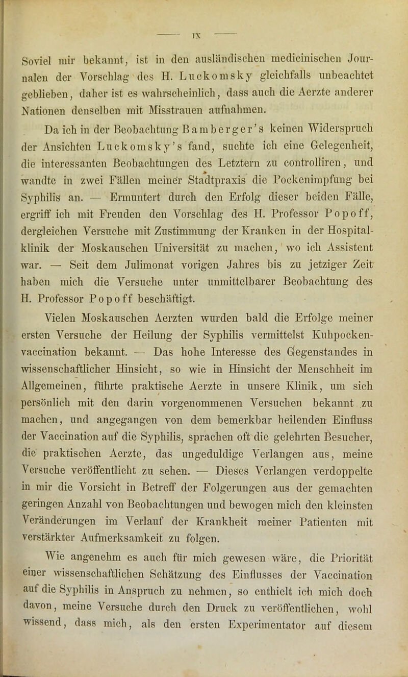 Soviel mir bekannt, ist in den ausländischen medicinischen Jour- nalen der Vorschlag des H. Luekomsky gleichfalls unbeachtet geblieben, daher ist es wahrscheinlich, dass auch die Aerzte anderer Nationen denselben mit Misstrauen aufnahmen. Da ich in der Beobachtung Bamberger’s keinen Widerspruch der Ansichten Luekomsky’s fand, suchte ich eine Gelegenheit, die interessanten Beobachtungen des Letztem zu controlliren, und * wandte in zwei Fällen meiner Stadtpraxis die Pockenimpfung bei Syphilis an. — Ermuntert durch den Erfolg dieser beiden Fälle, ergriff ich mit Freuden den Vorschlag des H. Professor Popo ff, dergleichen Versuche mit Zustimmung der Kranken in der Hospital- klinik der Moskauschen Universität zu machen, wo ich Assistent war. — Seit dem Julimonat vorigen Jahres bis zu jetziger Zeit haben mich die Versuche unter unmittelbarer Beobachtung des H. Professor Pop off beschäftigt. Vielen Moskauschen Aerzten wurden bald die Erfolge meiner ersten Versuche der Heilung der Syphilis vermittelst Kuhpocken- vaccination bekannt. — Das hohe Interesse des Gegenstandes in wissenschaftlicher Hinsicht, so wie in Hinsicht der Menschheit im Allgemeinen, führte praktische Aerzte in unsere Klinik, um sich persönlich mit den darin vorgenommenen Versuchen bekannt zu machen, und angegangen von dem bemerkbar heilenden Einfluss der Vaccination auf die Syphilis, sprachen oft die gelehrten Besucher, die praktischen Aerzte, das ungeduldige Verlangen aus, meine Versuche veröffentlicht zu sehen. — Dieses Verlangen verdoppelte in mir die Vorsicht in Betreff der Folgerungen aus der gemachten geringen Anzahl von Beobachtungen und bewogen mich den kleinsten Veränderungen im Verlauf der Krankheit meiner Patienten mit verstärkter Aufmerksamkeit zu folgen. Wie angenehm es auch für mich gewesen wäre, die Priorität einer wissenschaftlichen Schätzung des Einflusses der Vaccination auf die Syphilis in Anspruch zu nehmen, so enthielt ich mich doch davon, meine Versuche durch den Druck zu veröffentlichen, wohl wissend, dass mich, als den ersten Experimentator auf diesem