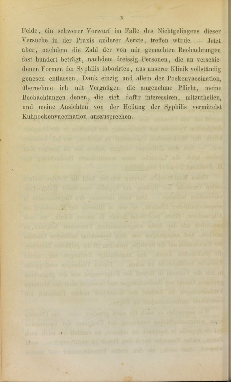 Versuche in der Praxis anderer Aerzte, treffen würde. — Jetzt aber, nachdem die Zahl der von mir gemachten Beobachtungen fast hundert beträgt, nachdem dreissig Personen, die an verschie- denen Formen der Syphilis laborirten, aus unserer Klinik vollständig genesen entlassen, Dank einzig und allein der Pockenvaccination, übernehme ich mit Vergnügen die angenehme Pflicht, meine Beobachtungen denen, -die sich dafür interessiren, mitzutheilen, und meine Ansichten von der Heilung der Syphilis vermittelst Kuhpockeuvaccination auszusprechen.
