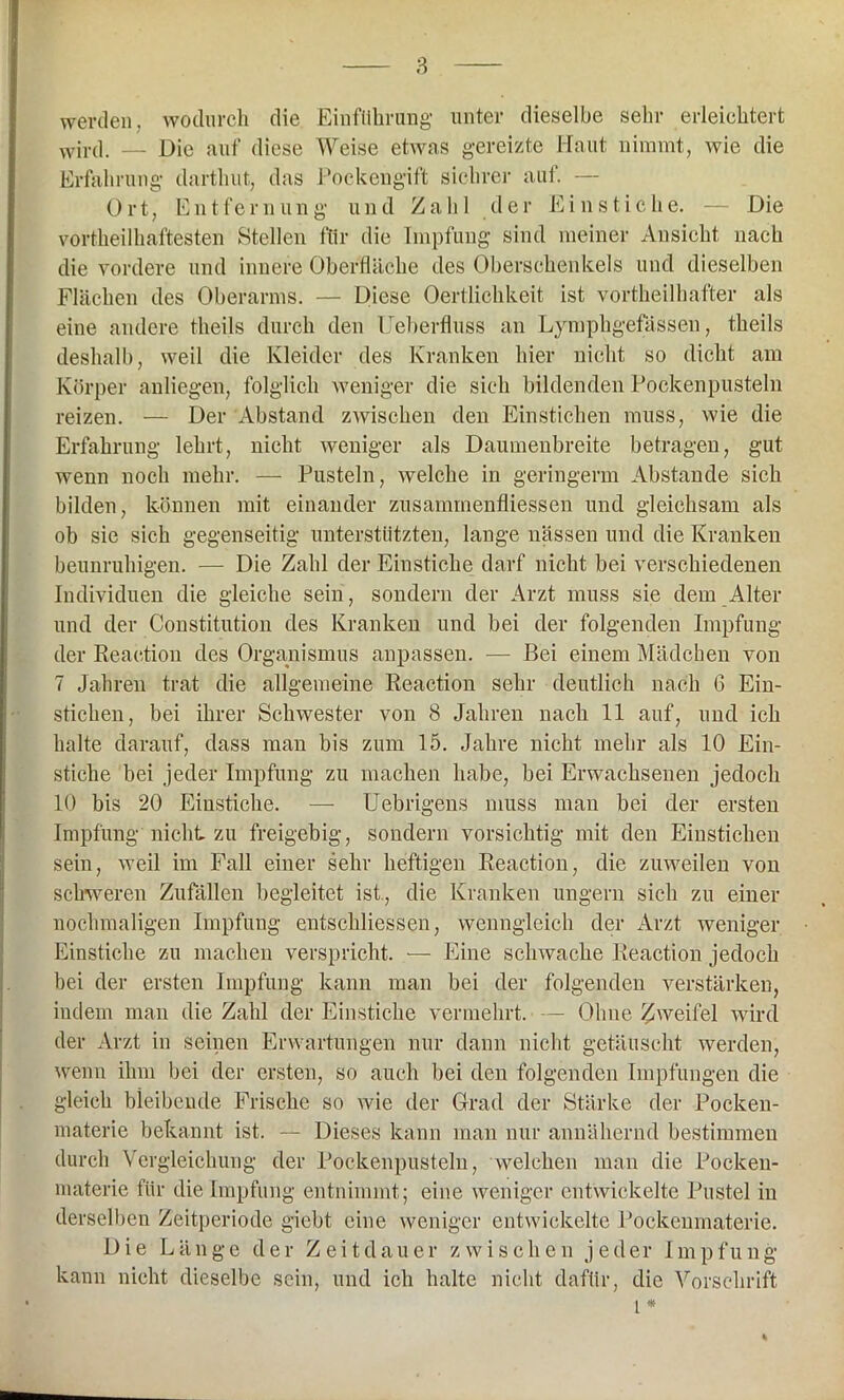 werden, wodurch die Einführung unter dieselbe sehr erleichtert wird. — Die auf diese Weise etwas gereizte Haut nimmt, wie die Erfahrung darthut, das Pockengift sichrer auf. — Ort, Entfernung und Zahl d e r E i n s t i c h e. — Die vortheilhaftesten Stellen für die Impfung sind meiner Ansicht nach die vordere und innere Oberfläche des Oberschenkels und dieselben Flächen des Oberarms. — Diese Oertlichkeit ist vorteilhafter als eine andere theils durch den Ueberfluss an Lymphgefässen, theils deshalb, weil die Kleider des Kranken hier nicht so dicht am Körper anliegen, folglich weniger die sich bildenden Pockenpusteln reizen. — Der Abstand zwischen den Einstichen muss, wie die Erfahrung lehrt, nicht weniger als Daumenbreite betragen, gut wenn noch mehr. — Pusteln, welche in geringem Abstande sich bilden, können mit einander zusaminenfliessen und gleichsam als ob sie sich gegenseitig unterstützten, lange nässen und die Kranken beunruhigen. — Die Zahl der Einstiche darf nicht bei verschiedenen Individuen die gleiche sein, sondern der Arzt muss sie dem Alter und der Constitution des Kranken und bei der folgenden Impfung der Reaction des Organismus anpassen. — Bei einem Mädchen von 7 Jahren trat die allgemeine Reaction sehr deutlich nach 6 Ein- stichen, bei ihrer Schwester von 8 Jahren nach 11 auf, und ich halte darauf, dass man bis zum 15. Jahre nicht mehr als 10 Ein- stiche bei jeder Impfung zu machen habe, bei Erwachsenen jedoch 10 bis 20 Einstiche. — Uebrigens muss man bei der ersten Impfung nicht zu freigebig, sondern vorsichtig mit den Einstichen sein, weil im Fall einer sehr heftigen Reaction, die zuweilen von schweren Zufällen begleitet ist , die Kranken ungern sich zu einer nochmaligen Impfung entschliessen, wenngleich der Arzt weniger Einstiche zu machen verspricht. — Eine schwache Reaction jedoch bei der ersten Impfung kann man bei der folgenden verstärken, indem man die Zahl der Einstiche vermehrt. — Ohne Zweifel wird der Arzt in seinen Erwartungen nur dann nicht getäuscht werden, wenn ihm bei der ersten, so auch bei den folgenden Impfungen die gleich bleibende Frische so wie der Grad der Stärke der Pocken- materie bekannt ist. — Dieses kann man nur annähernd bestimmen durch Vergleichung der Pockenpusteln, welchen man die Pocken- materie für die Impfung entnimmt; eine weniger entwickelte Pustel in derselben Zeitperiode giebt eine weniger entwickelte Pockenmaterie. Die Länge der Zeitdauer zwischen jeder Impfung kann nicht dieselbe sein, und ich halte nicht dafür, die Vorschrift l *