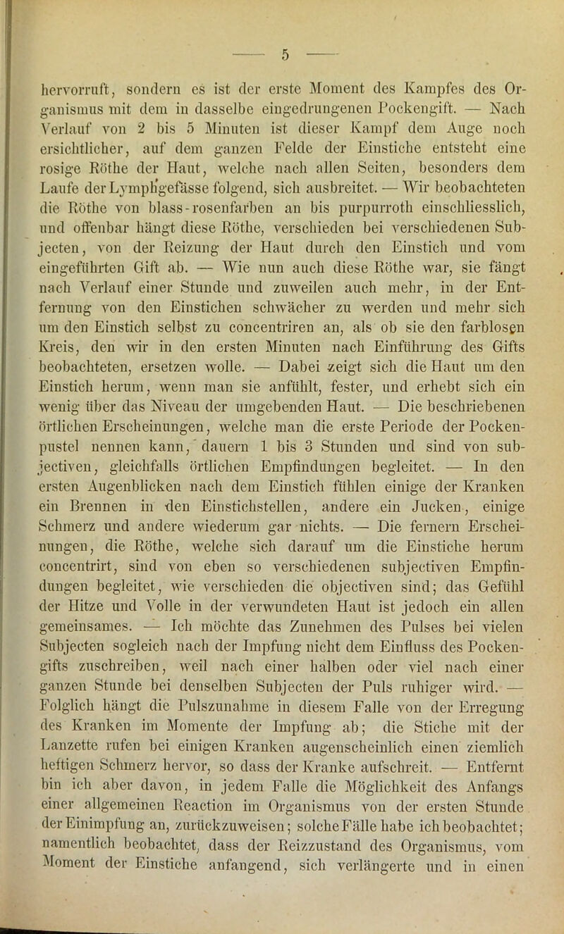 hervorruft, sondern es ist der erste Moment des Kampfes des Or- ganismus mit dem in dasselbe eingedrungenen Pockengift. — Nach Verlauf von 2 bis 5 Minuten ist dieser Kampf dem Auge noch ersichtlicher, auf dem ganzen Felde der Einstiche entsteht eine rosige Röthe der Haut, welche nach allen Seiten, besonders dem Laufe der Lymphgefässe folgend, sich ausbreitet. — Wir beobachteten die Röthe von blass-rosenfarben an bis purpurroth einschliesslich, und offenbar hängt diese Röthe, verschieden bei verschiedenen Sub- jecten, von der Reizung der Haut durch den Einstich und vom eingeführten Gift ab. — Wie nun auch diese Röthe war, sie fängt nach Verlauf einer Stunde und zuweilen auch mehr, in der Ent- fernung von den Einstichen schwächer zu werden und mehr sich um den Einstich selbst zu concentriren an, als ob sie den farblosen Kreis, den wir in den ersten Minuten nach Einführung des Gifts beobachteten, ersetzen wolle. — Dabei zeigt sieh die Haut um den Einstich herum, wenn man sie anfühlt, fester, und erhebt sich ein wenig über das Niveau der umgebenden Haut. — Die beschriebenen örtlichen Erscheinungen, welche man die erste Periode der Pocken- pustel nennen kann, dauern 1 bis 3 Stunden und sind von sub- jectiven, gleichfalls örtlichen Empfindungen begleitet. — In den ersten Augenblicken nach dem Einstich fühlen einige der Kranken ein Brennen in den Einstickstellen, andere ein Jucken, einige Schmerz und andere wiederum gar nichts. — Die fernem Erschei- nungen, die Röthe, welche sich darauf um die Einstiche herum eoncentrirt, sind von eben so verschiedenen subjeetiven Empfin- dungen begleitet, wie verschieden die objectiven sind; das Gefühl der Hitze und Volle in der verwundeten Haut ist jedoch ein allen gemeinsames. — Ich möchte das Zunehmen des Pulses bei vielen Subjecten sogleich nach der Impfung nicht dem Einfluss des Pocken- gifts zuschreiben, weil nach einer halben oder viel nach einer ganzen Stunde bei denselben Subjecten der Puls ruhiger wird. — Folglich hängt die Pulszunahme in diesem Falle von der Erregung des Kranken im Momente der Impfung ab; die Stiche mit der Lanzette rufen bei einigen Kranken augenscheinlich einen ziemlich heftigen Schmerz hervor, so dass der Kranke aufschreit. — Entfernt bin ich aber davon, in jedem Falle die Möglichkeit des Anfangs einer allgemeinen Reaction im Organismus von der ersten Stunde der Einimpfung an, zurückzuweisen; solche Fälle habe ich beobachtet; namentlich beobachtet, dass der Reizzustand des Organismus, vom Moment der Einstiche anfangend, sich verlängerte und in einen