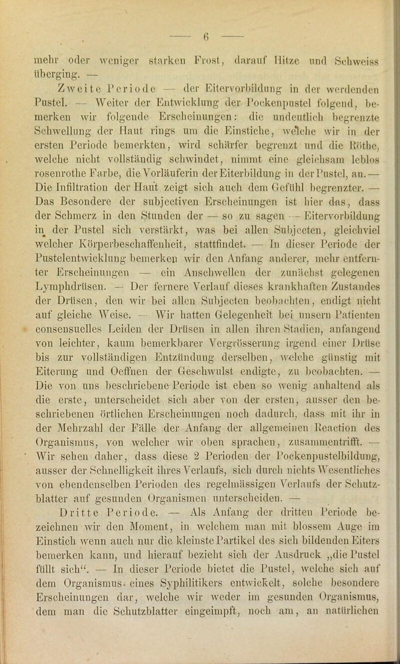 fi mehr oder weniger starken Frost, darauf Hitze und Sehweiss überging. — Zweite Periode — der Eitervorbildung in der werdenden Pustel. — Weiter der Entwicklung der Pockenpustel folgend, be- merken wir folgende Erscheinungen: die undeutlich begrenzte Schwellung der Haut rings um die Einstiche, welche wir in der ersten Periode bemerkten, wird schärfer begrenzt und die llöthe, welche nicht vollständig schwindet, nimmt eine gleichsam leblos rosenrothe Farbe, die Vorläuferin der Eiterbildung in der Pustel, an.— Die Infiltration der Haut zeigt sich auch dem Gefühl begrenzter. — Das Besondere der subjectiven Erscheinungen ist hier das, dass der Schmerz in den Stunden der — so zu sagen - Eitervorbildung in der Pustel sich verstärkt, was bei allen Subjccten, gleichviel welcher Körperbeschaffenheit, stattfindet. — In dieser Periode der Pustelentwicklung bemerken wir den Anfang anderer, mehr entfern- ter Erscheinungen — ein Anschwellen der zunächst gelegenen Lymphdrüsen. — Der fernere Verlauf dieses krankhaften Zustandes der Drüsen, den wir bei allen Subjectcn beobachten, endigt nicht auf gleiche Weise. - Wir hatten Gelegenheit bei unsern Patienten consensuelles Leiden der Drüsen in allen ihren Stadien, anfangend von leichter, kaum bemerkbarer Vcrgrösserung irgend einer Drüse bis zur vollständigen Entzündung derselben, welche günstig mit Eiterung und Oeffnen der Geschwulst endigte, zu beobachten. — Die von uns beschriebene Periode ist eben so wenig anhaltend als die erste, unterscheidet sich aber von der ersten, ausser den be- schriebenen örtlichen Erscheinungen noch dadurch, dass mit ihr in der Mehrzahl der Fälle der Anfang der allgemeinen Reaction des Organismus, von welcher wir oben sprachen, zusammentrifft. — Wir sehen daher, dass diese 2 Perioden der Pockenpustelbildung, ausser der Schnelligkeit ihres Verlaufs, sich durch nichts Wesentliches von ebendenselben Perioden des regelmässigen Verlaufs der Schutz- blatter auf gesunden Organismen unterscheiden. — Dritte Periode. — Als Anfang der dritten Periode be- zeichnen wir den Moment, in welchem man mit blossem Auge im Einstich wenn auch nur die kleinste Partikel des sich bildenden Eiters bemerken kann, und hierauf bezieht sich der Ausdruck „die Pustel füllt sich“. — In dieser Periode bietet die Pustel, welche sich auf dem Organismus, eines Syphilitikers entwickelt, solche besondere Erscheinungen dar, welche wir weder im gesunden Organismus, dem man die Schutzblatter eingeimpft, noch am, an natürlichen