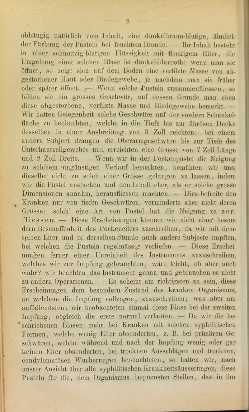 abhängig natürlich vom Inhalt, eine dunkelbraun-blutige, ähnlich der Färbung der Pusteln bei feuchtem Brande. — Ihr Inhalt besteht in einer schmutzig-blutigen Flüssigkeit mit flockigem Eiter, die Umgebung einer solchen Blase ist dunkel-blauroth; wenn man sie öffnet, so zeigt sich auf dem Boden eine verfilzte Masse von ab- gestorbener Haut oder Bindegewebe, je nachdem man sie früher oder später öffnet. — Wenn solche Pusteln Zusammenflüssen, so bilden sie ein grosses Geschwür, auf dessen Grunde man eben diese abgestorbene, verfilzte Masse und Bindegewebe bemerkt. — Wir hatten Gelegenheit solche Geschwüre auf der vordem Schenkel- fläche zu beobachten, welche in die Tiefe bis zur fibrösen Decke desselben in einer Ausbreitung von 3 Zoll reichten; bei einem andern Subjeet drangen die Oberarmgeschwüre bis zur Tiefe des Unterhautzellgewebes und erreichten eine Grösse von 7 Zoll Länge und 2 Zoll Breite. Wenn wir in der Pockenpustel die Neigung zu solchem 'ungünstigen Verlauf bemerkten, bemühten wir uns, dieselbe nicht zu solch einer Grösse gelangen zu lassen, indem wir die Pustel anstachen und den Inhalt eher, als er solche grosse Dimensionen annahm, lierausfliessen machten. — Dies befreite den Kranken nur von tiefen Geschwüren, verminderte aber nicht deren Grösse; solch’ eine Art von Pustel hat die Neigung zu zer- fliessen. — Diese Erscheinungen können wir nicht einer beson- dern Beschaffenheit des Pockeneiters zuschreiben, da wir mit dem- selben Eiter und in derselben Stunde auch andere Subjecte impften, bei welchen die Pusteln regelmässig verliefen. — Diese Erschei- nungen ferner einer Unreinheit des Instruments zuzuschreiben, welches wir zur Impfung gebrauchten, wäre leicht, ob aber auch wahr? wir beachten das Instrument genau und gebrauchen es nicht zu andern Operationen. — Es scheint am richtigsten zu sein, diese Erscheinungen dem besondern Zustand des kranken Organismus, an welchem die Impfung vollzogen, zuzuschreiben; was aber am auffallendsten: wir beobachteten einmal diese Blase bei der zweiten Impfung, obgleich die erste normal verlaufen. — Da wir die be- * schriebenen Blasen mehr bei Kranken mit solchen syphilitischen Formen, welche wenig Eiter absonderten, z. B. bei primären Ge- schwüren, welche während und nach der Impfung wenig oder gar keinen Eiter absonderten, bei trocknen Ausschlägen und trocknen, condylomatösen Wucherungen beobachteten, so halten wir, nach unsrer Ansicht über alle syphilitischen Krankheitsäusserungen, diese Pusteln für die, dem Organismus bequemsten Stellen, das in ihn