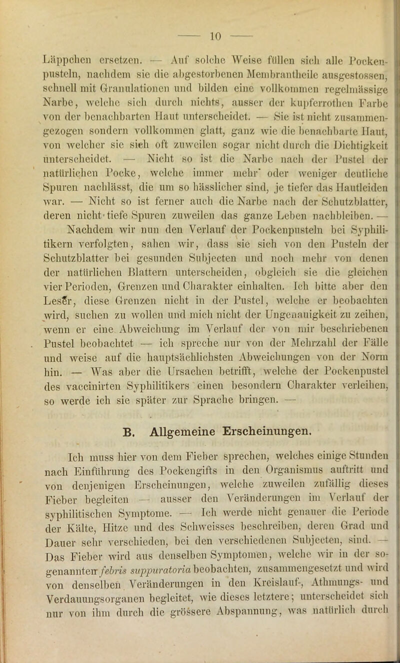 Läppchen ersetzen. — Auf solche Weise füllen sich alle Pocken- pusteln, nachdem sie die abgestorbenen Menibrantheile ausgestossen, schnell mit Granulationen und bilden eine vollkommen regelmässige Narbe, welche sich durch nichts, ausser der kupferrothen Farbe von der benachbarten Haut unterscheidet. — »Sie ist nicht zusammen- gezogen sondern vollkommen glatt, ganz wie die benachbarte Haut, von welcher sie sich oft zuweilen sogar nicht durch die Dichtigkeit unterscheidet. — Nicht so ist die Narbe nach der Pustel der natürlichen Pocke, welche immer mehr* oder weniger deutliche Spuren nachlässt, die um so hässlicher sind, je tiefer das Hautleiden war. — Nicht so ist ferner auch die Narbe nach der Schutzblatter, deren nicht-tiefe Spuren zuweilen das ganze Leben nachbleiben.— Nachdem wir nun den Verlauf der Pockenpusteln bei Syphili- tikern verfolgten, sahen wir, dass sie sich von den Pusteln der Schutzblatter bei gesunden Subjecten und noch mehr von denen der natürlichen Blattern unterscheiden, obgleich sie die gleichen vier Perioden, Grenzen und Charakter einhalten. Ich bitte aber den LesSr, diese Grenzen nicht in der Pustel, welche er beobachten wird, suchen zu wollen und mich nicht der Ungenauigkeit zu zeihen, wenn er eine Abweichung im Verlauf der von mir beschriebenen Pustel beobachtet — ich spreche nur von der Mehrzahl der Fälle und weise auf die hauptsächlichsten Abweichungen von der Norm hin. — Was aber die Ursachen betrifft, welche der Pockenpustel des vaccinirten Syphilitikers einen besondere Charakter verleihen, so werde ich sie später zur Sprache bringen. — B. Allgemeine Erscheinungen. Ich muss hier von dem Fieber sprechen, welches einige Stunden nach Einführung des Pockengifts in den Organismus auftritt und von denjenigen Erscheinungen, welche zuweilen zufällig dieses Fieber begleiten — ausser den Veränderungen im Verlauf der syphilitischen Symptome. — Ich werde nicht genauer die Periode der Kälte, Hitze und des Sclnveisses beschreiben, deren Grad und Dauer sehr verschieden, bei den verschiedenen Subjecten, sind. Das Fieber wird aus denselben Symptomen, welche wir in der so- genannterr febris supjpuvcitovici beobachten, zusammengesetzt und wild von denselben Veränderungen in den Kreislauf-, Athmungs- und Verdauungsorganen begleitet, wie dieses letztere; unterscheidet sich nur von ihm durch die grössere Abspannung, was natürlich durch