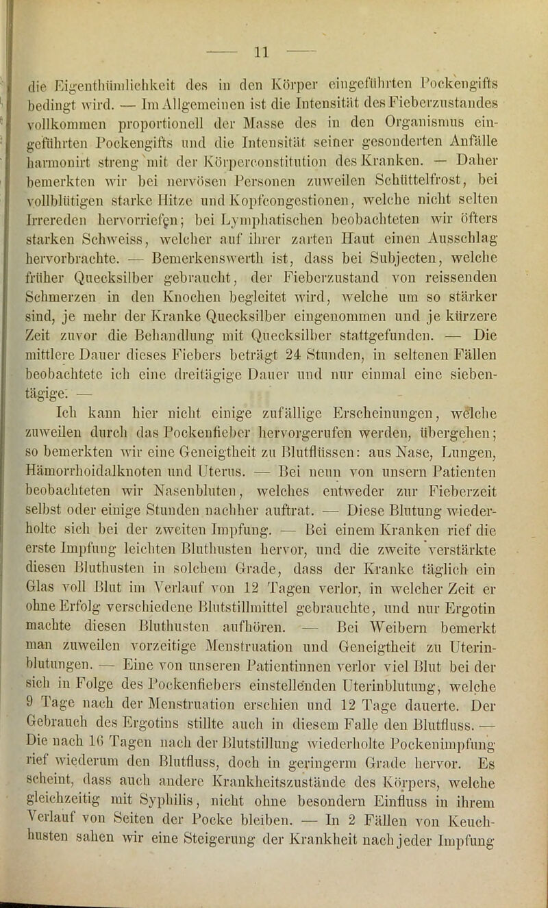 die Eigenthtimlichkeit des in den Körper eingeführten Pockengifts bedingt wird. — Im Allgemeinen ist die Intensität des Fieberzustandes vollkommen proportionell der Masse des in den Organismus ein- geftihrten Pockengifts und die Intensität seiner gesonderten Anfälle barmonirt streng mit der Körperconstitution des Kranken. — Daher bemerkten wir bei nervösen Personen zuweilen Schüttelfrost, bei vollblütigen starke Hitze und Ivopfcongestionen, welche nicht selten Irrereden hervorriefgn; bei Lymphatischen beobachteten wir öfters starken Schweiss, welcher auf ihrer zarten Haut einen Ausschlag hervorbrachte. — Bemerkenswerth ist, dass bei Subjecten, welche früher Quecksilber gebraucht, der Fieberzustand von reissenden Schmerzen in den Knochen begleitet wird, welche um so stärker sind, je mehr der Kranke Quecksilber eingenommen und je kürzere Zeit zuvor die Behandlung mit Quecksilber stattgefunden. — Die mittlere Dauer dieses Fiebers beträgt 24 Stunden, in seltenen Fällen beobachtete ich eine dreitägige Dauer und nur einmal eine sieben- tägige'. — Ich kann hier nicht einige zufällige Erscheinungen, welche zuweilen durch das Pockenfieber hervorgerufen werden, übergehen; so bemerkten wir eine Geneigtheit zu Blutflüssen: aus Nase, Lungen, Hämorrhoidalknoten und Uterus. — Bei neun von unsern Patienten beobachteten wir Nasenbluten, welches entweder zur Fieberzeit selbst oder einige Stunden nachher auftrat. — Diese Blutung wieder- holte sich bei der zweiten Impfung. — Bei einem Kranken rief die erste Impfung leichten Bluthusten hervor, und die zweite verstärkte diesen Bluthusten in solchem Grade, dass der Kranke täglich ein Glas voll Blut im Verlauf von 12 Tagen verlor, in welcher Zeit er ohne Erfolg verschiedene Blutstillmittel gebrauchte, und nur Ergotin machte diesen Bluthusten aufhören. — Bei Weibern bemerkt man zuweilen vorzeitige Menstruation und Geneigtheit zu Uterin- blutungen. — Eine von unseren Patientinnen verlor viel Blut bei der sich in Folge des Pockenfiebers einstellenden Uterinblutung, welche 9 Tage nach der Menstruation erschien und 12 Tage dauerte. Der Gebrauch des Ergotins stillte auch in diesem Falle den Blutfluss. — Die nach 16 Tagen nach der Blutstillung wiederholte Pockenimpfung riet wiederum den Blutfluss, doch in geringem Grade hervor. Es scheint, dass auch andere Krankheitszustände des Körpers, welche gleichzeitig mit Syphilis, nicht ohne besondern Einfluss in ihrem Verlauf von Seiten der Pocke bleiben. — In 2 Fällen von Keuch- husten sahen wir eine Steigerung der Krankheit nach jeder Impfung