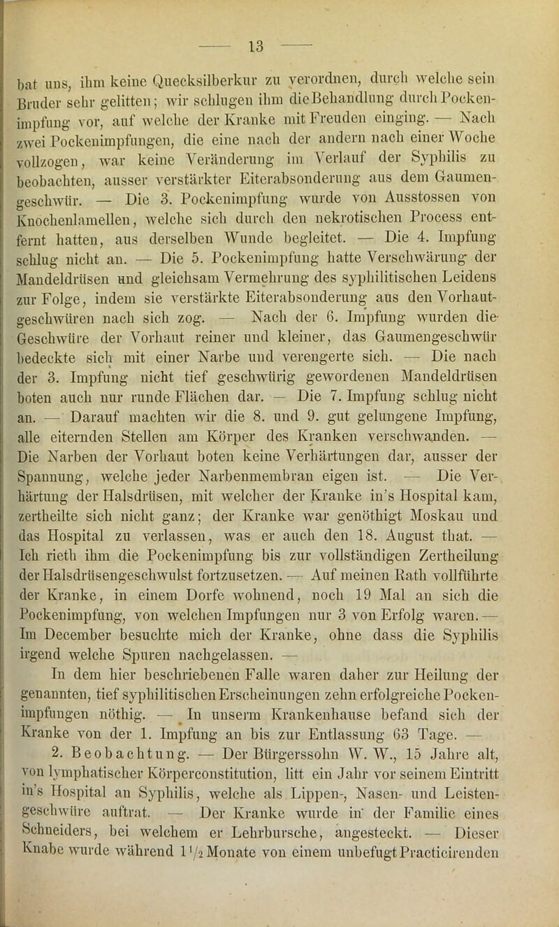 bat uns, ihm keine Quecksilberkur zu verordnen, durch welche sein Bruder sehr gelitten; wir schlugen ihm die Behandlung durch Pocken- impfung vor, auf welche der Kranke mit Freuden einging. — Nach zwei Pockenimpfungen, die eine nach der andern nach einer Woche vollzogen, war keine Veränderung im Verlauf der Syphilis zu beobachten, ausser verstärkter Eiterabsonderung aus dem Gaumen- geschwtir. — Die 3. Pockenimpfung wurde von Ausstossen von Knochenlamellen, welche sich durch den nekrotischen Process ent- fernt hatten, aus derselben Wunde begleitet. — Die 4. Impfung schlug nicht an. — Die 5. Pockenimpfung hatte Verschwärung- der Mandeldrüsen und gleichsam Vermehrung des syphilitischen Leidens zur Folge, indem sie verstärkte Eiterabsonderung aus den Vorkaut- geschwüren nach sich zog. — Nach der 6. Impfung wurden die- Geschwüre der Vorhaut reiner und kleiner, das Gaumengesckwtir bedeckte sich mit einer Narbe und verengerte sich. — Die nach der 3. Impfung nicht tief geschwürig gewordenen Mandeldrüsen boten auch nur runde Flächen dar. — Die 7. Impfung schlug nicht an. — Darauf machten wir die 8. und 9. gut gelungene Impfung, alle eiternden Stellen am Körper des Kranken verschwanden. — Die Narben der Vorhaut boten keine Verhärtungen dar, ausser der Spannung, welche jeder Narbenmembran eigen ist. -— Die Ver- härtung der Halsdrüsen, mit welcher der Kranke in’s Hospital kam, zertheilte sich nicht ganz; der Kranke war genöthigt Moskau und das Hospital zu verlassen, was er auch den 18. August that. - Ich rieth ihm die Pockenimpfung bis zur vollständigen Zertheilung der Halsdrüsengeschwulst fortzusetzen. -— Auf meinen Rath vollführte der Kranke, in einem Dorfe wohnend, noch 19 Mal an sich die Pockenimpfung, von welchen Impfungen nur 3 von Erfolg waren. Im December besuchte mich der Kranke, ohne dass die Syphilis irgend welche Spuren nachgelassen. — In dem hier beschriebenen Falle waren daher zur Heilung der genannten, tief syphilitischen Erscheinungen zehn erfolgreiche Pocken- impfungen nöthig. — . In unserm Krankenhause befand sich der Kranke von der 1. Impfung an bis zur Entlassung 63 Tage. 2. Beobachtung. — Der Bürgerssohn W. W., 15 Jahre alt, von lymphatischer Körperconstitution, litt ein Jahr vor seinem Eintritt in’s Hospital an Syphilis, welche als Lippen-, Nasen- und Leisten- geschwtire auftrat. — Der Kranke wurde in' der Familie eines Schneiders, bei welchem er Lehrbursche, angesteckt. — Dieser Knabe wurde während l'/-2 Monate von einem unbefugt Practicirenden