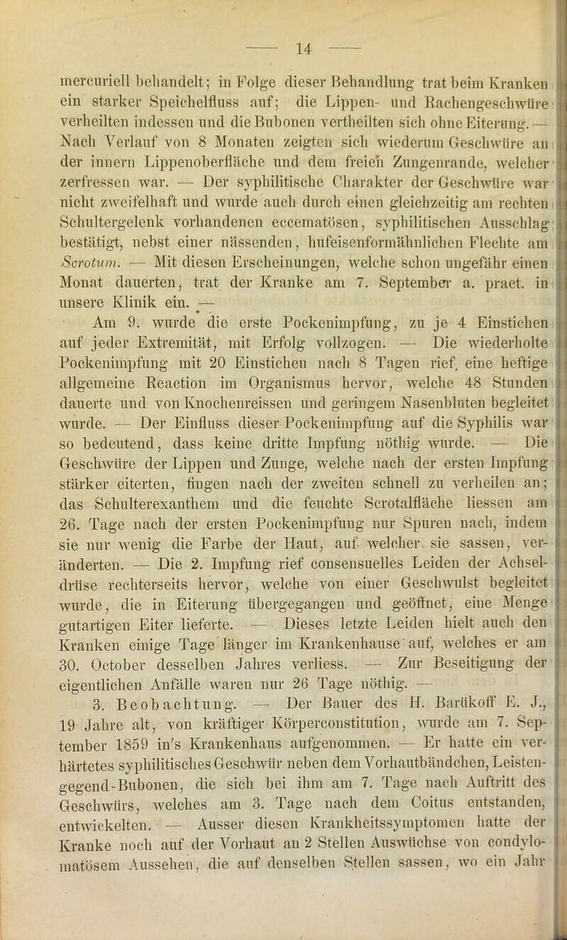 mercuriell behandelt; in Folge dieser Behandlung trat beim Kranken ein starker Speichelfluss auf; die Lippen- und Rachengeschwüre verheilten indessen und die Bubonen vertheilten sich ohne Eiterung.— Nach Verlauf von 8 Monaten zeigten sich wiederum Geschwüre an der innern Lippenoberfläche und dem freien Zungenrande, welcher zerfressen war. — Der syphilitische Charakter der Geschwüre war nicht zweifelhaft und wurde auch durch einen gleichzeitig am rechten Schultergelenk vorhandenen eccematösen, syphilitischen Ausschlag bestätigt, nebst einer nässenden, hufeisenformähnlichen Flechte am Sc-rotum. — Mit diesen Erscheinungen, welche schon ungefähr einen Monat dauerten, trat der Kranke am 7. September a. praet. in unsere Klinik ein. — Am 9. wurde die erste Pockenimpfung, zu je 4 Einstichen auf jeder Extremität, mit Erfolg vollzogen. — Die wiederholte Pockenimpfung mit 20 Einstichen nach 8 Tagen rief, eine heftige allgemeine Reaction im Organismus hervor, welche 48 Stunden dauerte und von Knochenreissen und geringem Nasenbluten begleitet wurde. -— Der Einfluss dieser Pockenimpfung auf die Syphilis war so bedeutend, dass keine dritte Impfung nüthig wurde. — Die Geschwüre der Lippen und Zunge, welche nach der ersten Impfung stärker eiterten, fingen nach der zweiten schnell zu verheilen an; das Schulterexanthem und die feuchte Serotalfläche Hessen am 26. Tage nach der ersten Pockenimpfung nur Spuren nach, indem sie nur wenig die Farbe der Haut, auf welcher sie sassen, ver- änderten. — Die 2. Impfung rief consensuelles Leiden der Achsel- drüse rechterseits hervor, welche von einer Geschwulst begleitet wurde, die in Eiterung übergegangen und geöffnet, eine Menge gutartigen Eiter lieferte. — Dieses letzte Leiden hielt auch den Kranken einige Tage länger im Krankenhause auf, welches er am 30. October desselben Jahres verliess. — Zur Beseitigung der eigentlichen Anfälle waren nur 26 Tage nöthig. — 3. Beobachtung. — Der Bauer des H. Barükoff E. J., 19 Jahre alt, von kräftiger Körperconstitution, wurde am 7. Sep- tember 1859 in’s Krankenhaus aufgenommen. — Er hatte ein ver- härtetes syphilitisches Geschwür neben dem Vorhautbändchen, Leisten- gegend-Bubonen, die sich bei ihm am 7. Tage nach Auftritt des Geschwürs, welches am 3. Tage nach dem Coitus entstanden, entwickelten. — Ausser diesen Krankheitssymptomen hatte der Kranke noch auf der Vorhaut an 2 Stellen Auswüchse von condvlo- matösem Aussehen, die auf denselben Stellen sassen, wo ein Jahr