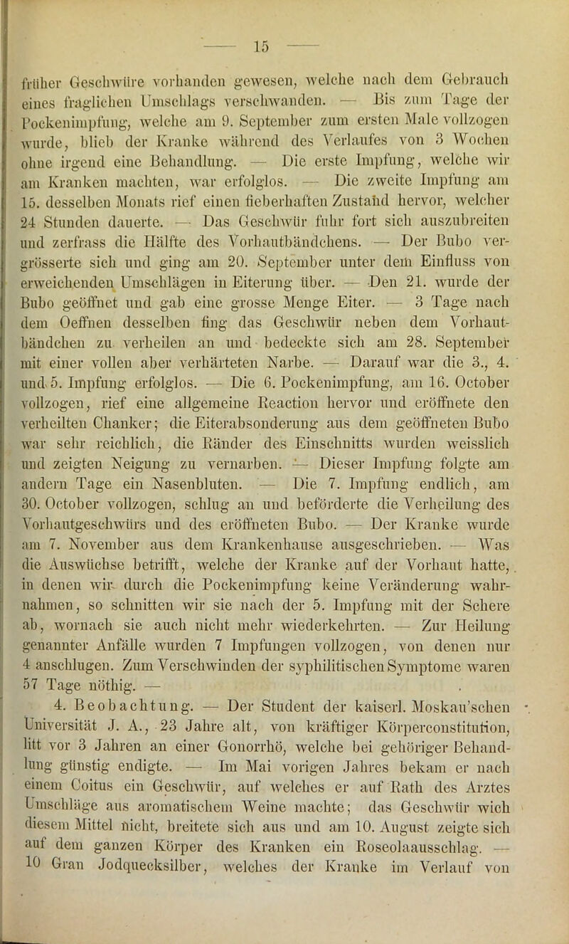 früher Geschwüre vorhanden gewesen, welche nach dem Gebrauch eines fraglichen Umschlags verschwanden. — Bis zum Tage der Pockenimpfung, welche am 9. September zum ersten Male vollzogen wurde, blieb der Kranke während des Verlaufes von 3 Wochen ohne irgend eine Behandlung. — Die erste Impfung, welche wir am Kranken machten, war erfolglos. — Die zweite Impfung am 15. desselben Monats rief einen fieberhaften Zustahd hervor, welcher 24 Stunden dauerte. — Das Geschwür fuhr fort sich auszubreiten und zerfrass die Hälfte des Vorhautbändchens. — Der Bubo ver- grösserte sich und ging am 20. September unter dem Einfluss von erweichenden Umschlägen in Eiterung über. — Den 21. wurde der Bubo geöffnet und gab eine grosse Menge Eiter. — 3 Tage nach dem Oeffnen desselben fing das Geschwür neben dem Vorhaut- bändchen zu verheilen an und bedeckte sich am 28. September mit einer vollen aber verhärteten Narbe. — Darauf war die 3., 4. und 5. Impfung erfolglos. — Die 6. Pockenimpfung, am 16. October vollzogen, rief eine allgemeine Reaction hervor und eröffhete den verheilten Chanker; die Eiterabsonderung aus dem geöffneten Bubo war sehr reichlich, die Ränder des Einschnitts wurden weisslich und zeigten Neigung zu vernarben. — Dieser Impfung folgte am andern Tage ein Nasenbluten. — Die 7. Impfung endlich, am 30. October vollzogen, schlug an und beförderte die Verheilung des Vorhautgeschwürs und des eröffneten Bubo. — Der Kranke wurde am 7. November aus dem Krankenhause ausgeschrieben. — Was die Auswüchse betrifft, welche der Kranke auf der Vorhaut hatte,, in denen wir durch die Pockenimpfung keine Veränderung wahr- nahmen, so schnitten wir sie nach der 5. Impfung mit der Schere ah, wornach sie auch nicht mehr wiederkehrten. — Zur Heilung- genannter Anfälle wurden 7 Impfungen vollzogen, von denen nur 4 anschlugen. Zum Verschwinden der syphilitischen Symptome waren 57 Tage nöthig. — 4. Beobachtung. — Der Student der kaiserl. Moskau’schen *. Universität J. A., 23 Jahre alt, von kräftiger Körperconstitution, litt vor 3 Jahren an einer Gonorrhö, welche bei gehöriger Behand- lung günstig endigte. — Im Mai vorigen Jahres bekam er nach einem Coitus ein Geschwür, auf welches er auf Rath des Arztes Umschläge aus aromatischem Weine machte; das Geschwür Avich diesem Mittel nicht, breitete sich aus und am 10. August zeigte sich aut dem ganzen Körper des Kranken ein Roseolaausschlag. — 10 Gran Jodcpiecksilber, welches der Kranke im Verlauf von