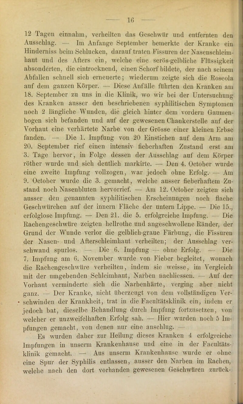 12 Tagen einnahm, verheilten das Geschwür und entfernten den Ausschlag. — Im Anfänge September bemerkte der Kranke ein Hinderniss beim Schlucken, darauf traten Fissuren der Nasenschleim- haut und des Afters ein, welche eine serös-gelbliche Flüssigkeit absonderten, die eintrocknend, einen Schorf bildete, der nach seinem Abfallen schnell sich erneuerte; wiederum zeigte sich die Roseola auf dem ganzen Körper. — Diese Anfälle führten den Kranken am 18. September zu uns in die Klinik, wo wir bei der Untersuchung des Kranken ausser den beschriebenen syphilitischen Symptomen noch 2 längliche Wunden, die gleich hinter dem vordem Gaumen- bogen sich befanden und auf der gewesenen Chankerstelle auf der Vorhaut eine verhärtete Narbe von der Grösse einer kleinen Erbse fanden. — Die 1. Impfung von 20 Einstichen auf dem Arm am 20. September rief einen intensiv fieberhaften Zustand erst am 3. Tage hervor, in Folge dessen der Ausschlag auf dem Körper röther wurde und sich deutlich markirte. — Den 4. October wurde eine zweite Impfung vollzogen, war jedoch ohne Erfolg. — Am 9. October wurde die 3. gemacht, welche ausser fieberhaftem Zu- stand noch Nasenbluten hervorrief. — Am 12. October zeigten sich ausser den genannten syphilitischen Erscheinungen noch flache Geschwürehen auf der innern Fläche der untern Lippe. — Die 15., erfolglose Impfung. — Den 21. die 5. erfolgreiche Impfung. — Die Rachengeschwüre zeigten hellrothe und angeschwollene Ränder, der Grund der Wunde verlor die gelblich-graue Färbung, die Fissuren der Nasen- und Afterschleimhaut verheilten; der Ausschlag ver- schwand spurlos. — Die 6. Impfung — ohne Erfolg. — Die 7. Impfung am 6. November wurde von Fieber begleitet, wonach die Rachengeschwüre verheilten, indem sie weisse, im Vergleich mit der umgebenden Schleimhaut, Narben liachliessen. — Auf der Vorhaut verminderte sich die Narbenhärte, verging aber nicht ganz. — Der Kranke, nicht überzeugt von dem vollständigen Ver- • schwinden der Krankheit, trat in die Facultätsklinik ein, indem er jedoch bat, dieselbe Behandlung durch Impfung fortzusetzen, von welcher er unzweifelhaften Erfolg sah. — Hier wurden noch 5 Im- pfungen gemacht, von denen nur eine anschlug. — Es wurden daher zur Heilung dieses Kranken 4 erfolgreiche Impfungen in unserm Krankenhause und eine in der Facultäts- klinik gemacht. — Aus unserm Krankenhause wurde er ohne eine Spur der Syphilis entlassen, ausser den Narben im Rachen, welche nach den dort vorhanden gewesenen Geschwüren zurück-