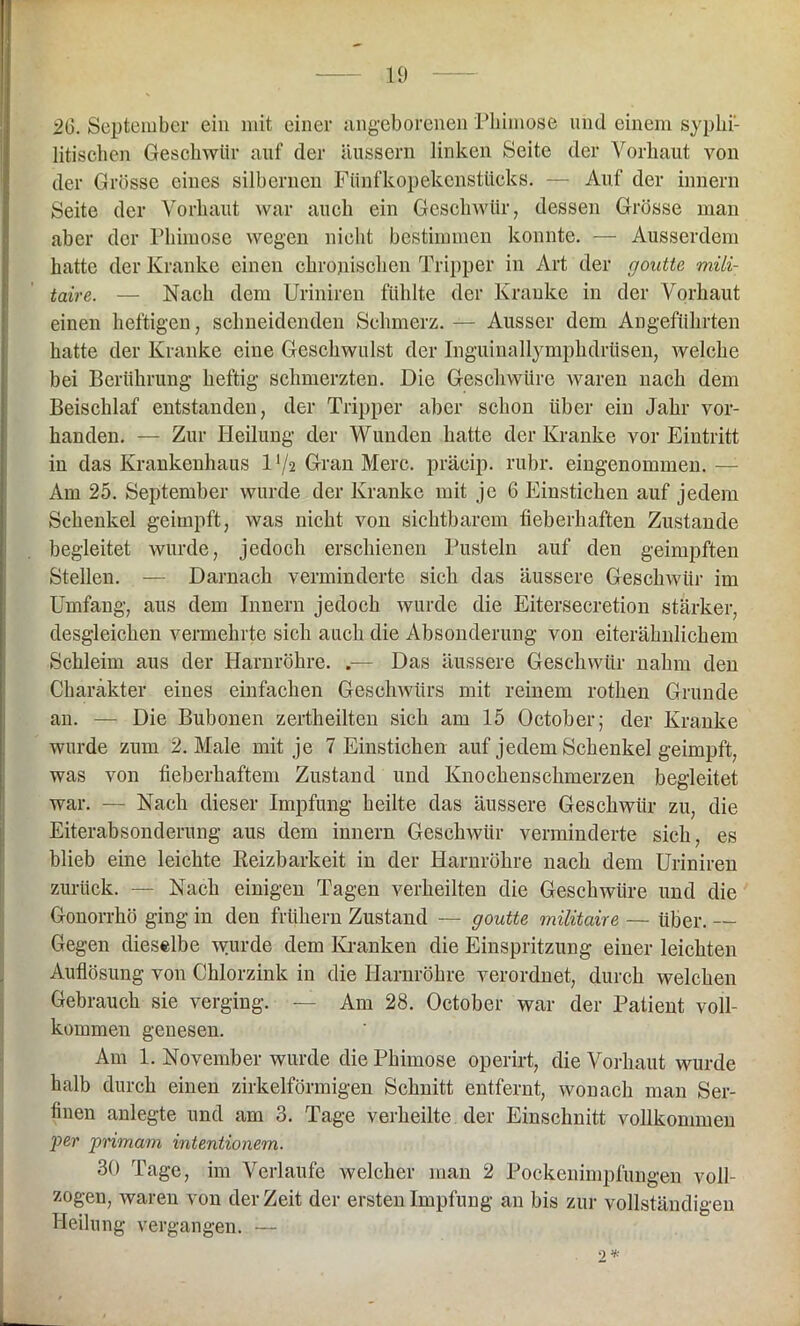 20. September ein mit einer angeborenen Phimose und einem syphi- litischen Geschwür auf der liussern linken Seite der Vorhaut von der Grösse eines silbernen Fünfkopekenstücks. — Auf der innern Seite der Vorhaut war auch ein Geschwür, dessen Grösse man aber der Phimose wegen nicht bestimmen konnte. — Ausserdem hatte der Kranke einen chronischen Tripper in Art der goutte mili- taire. — Nach dem Uriniren fühlte der Kranke in der Vorhaut einen heftigen, schneidenden Schmerz. — Ausser dem Angeführten hatte der Kranke eine Geschwulst der InguinallymphdrUsen, welche bei Berührung heftig schmerzten. Die Geschwüre waren nach dem Beischlaf entstanden, der Tripper aber schon über ein Jahr vor- handen. — Zur Heilung der Wunden hatte der Kranke vor Eintritt in das Krankenhaus D/2 Gran Merc. präcip. rubr. eingenommen. — Am 25. September wurde der Kranke mit je 6 Einstichen auf jedem Schenkel geimpft, was nicht von sichtbarem fieberhaften Zustande begleitet wurde, jedoch erschienen Pusteln auf den geimpften Stellen. — Darnach verminderte sich das äussere Geschwür im Umfang, aus dem Innern jedoch wurde die Eitersecretion stärker, desgleichen vermehrte sich auch die Absonderung von eiterähnlichem Schleim aus der Harnröhre. .— Das äussere Geschwür nahm den Charakter eines einfachen Geschwürs mit reinem rothen Grunde an. — Die Bubonen zertheilten sich am 15 October; der Kranke wurde zum 2. Male mit je 7 Einstichen auf jedem Schenkel geimpft, was von fieberhaftem Zustand und Knochenschmerzen begleitet war. — Nach dieser Impfung heilte das äussere Geschwür zu, die Eiterabsonderung aus dem innern Geschwür verminderte sich, es blieb eine leichte Reizbarkeit in der Harnröhre nach dem Uriniren zurück. — Nach einigen Tagen verheilten die Geschwüre und die Gonorrhö ging in den frühem Zustand — goutte militaire — über. — Gegen dieselbe wurde dem Kranken die Einspritzung einer leichten Auflösung von Chlorzink in die Harnröhre verordnet, durch welchen Gebrauch sie verging. — Am 28. October war der Patient voll- kommen genesen. Am 1. November wurde die Phimose operirt, die Vorhaut wurde halb durch einen zirkelförmigen Schnitt entfernt, wonach man Ser- finen anlegte und am 3. Tage verheilte der Einschnitt vollkommen per primam intentionem. 30 Tage, im Verlaufe welcher man 2 Pockenimpfungen voll- zogen, waren von derZeit der ersten Impfung an bis zur vollständigen Heilung vergangen. — 2 *