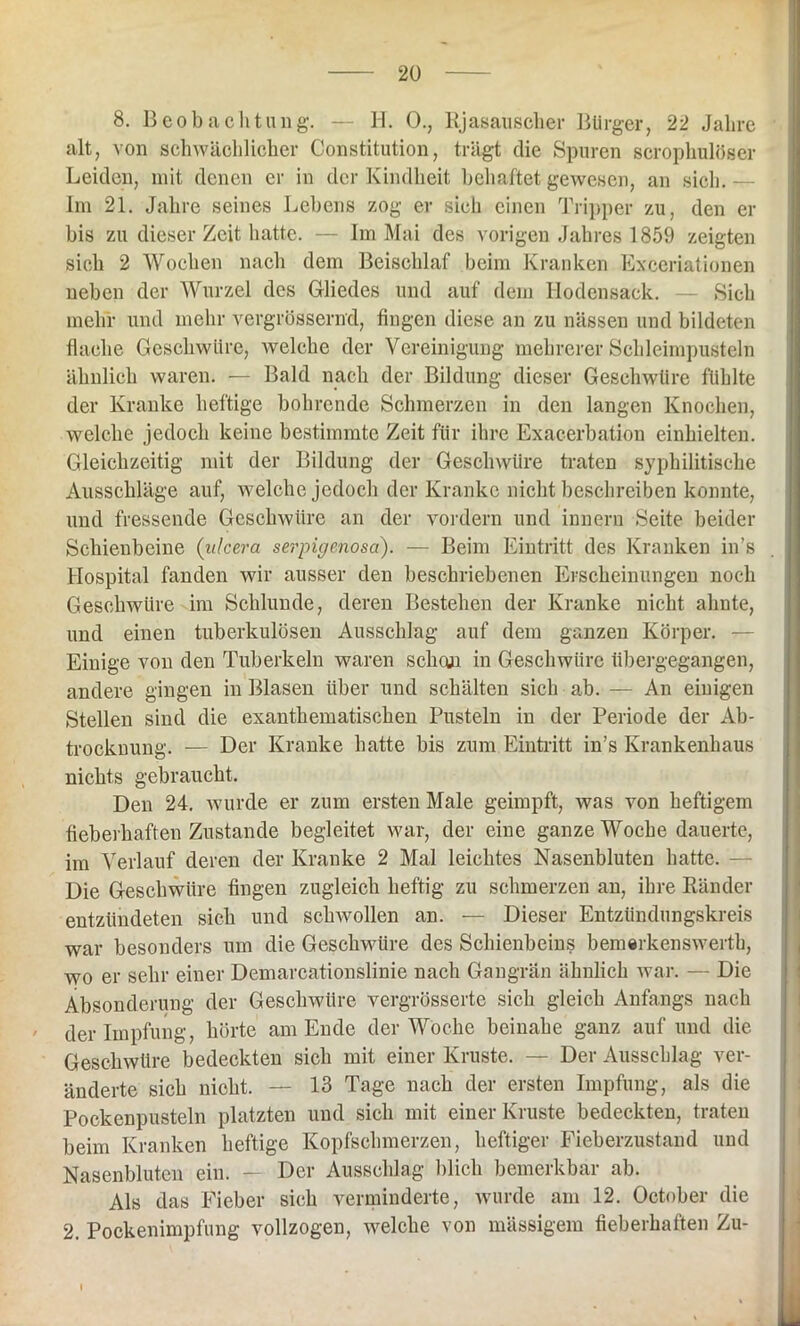 8. Beobachtung. — H. 0., Rjasauscher Bürger, 22 Jahre alt, von schwächlicher Constitution, trägt die Spuren scrophulöser Leiden, mit denen er in der Kindheit behaftet gewesen, an sieb. — Im 21. Jahre seines Lebens zog er sich einen Tripper zu, den er bis zu dieser Zeit hatte. — Im Mai des vorigen Jahres 1859 zeigten sich 2 Wochen nach dem Beischlaf beim Kranken Exceriationen neben der Wurzel des Gliedes und auf dem Hodensack. — Sich mehr und mehr vergrössernd, fingen diese an zu nässen und bildeten flache Geschwüre, welche der Vereinigung mehrerer Schleimpusteln ähnlich waren. — Bald nach der Bildung dieser Geschwüre fühlte der Kranke heftige bohrende Schmerzen in den langen Knochen, welche jedoch keine bestimmte Zeit für ihre Exacerbation einhielten. Gleichzeitig mit der Bildung der Geschwüre traten syphilitische Ausschläge auf, welche jedoch der Kranke nicht beschreiben konnte, und fressende Geschwüre an der vordem und innern Seite beider Schienbeine (ulcera serpigenosa). — Beim Eintritt des Kranken in’s Hospital fanden wir ausser den beschriebenen Erscheinungen noch Geschwüre im Schlunde, deren Bestehen der Kranke nicht ahnte, und einen tuberkulösen Ausschlag auf dem ganzen Körper. — Einige von den Tuberkeln waren schon in Geschwüre übergegangen, andere gingen in Blasen über und schälten sich ab. — An einigen Stellen sind die exanthematischen Pusteln in der Periode der Ab- trocknung. — Der Kranke hatte bis zum Eintritt in’s Krankenhaus nichts gebraucht. Den 24. wurde er zum ersten Male geimpft, was von heftigem fieberhaften Zustande begleitet war, der eine ganze Woche dauerte, im Verlauf deren der Kranke 2 Mal leichtes Nasenbluten hatte. — Die Geschwüre fingen zugleich heftig zu schmerzen an, ihre Ränder entzündeten sich und schwollen an. — Dieser Entziindnngskreis war besonders um die Geschwüre des Schienbeins bemerkenswert^ wo er sehr einer Demarcationslinie nach Gangrän ähnlich war. — Die Absonderung der Geschwüre vergrösserte sich gleich Anfangs nach der Impfung, hörte am Ende der Woche beinahe ganz auf und die Geschwüre bedeckten sich mit einer Kruste. — Der Ausschlag ver- änderte sieb nicht. — 13 Tage nach der ersten Impfung, als die Pockenpusteln platzten und sich mit einer Kruste bedeckten, traten beim Kranken heftige Kopfschmerzen, heftiger Fieberzustand und Nasenbluten ein. — Der Ausschlag blich bemerkbar ab. Als das Fieber sich verminderte, wurde am 12. October die 2. Pockenimpfung vollzogen, welche von mässigem fieberhaften Zu- I