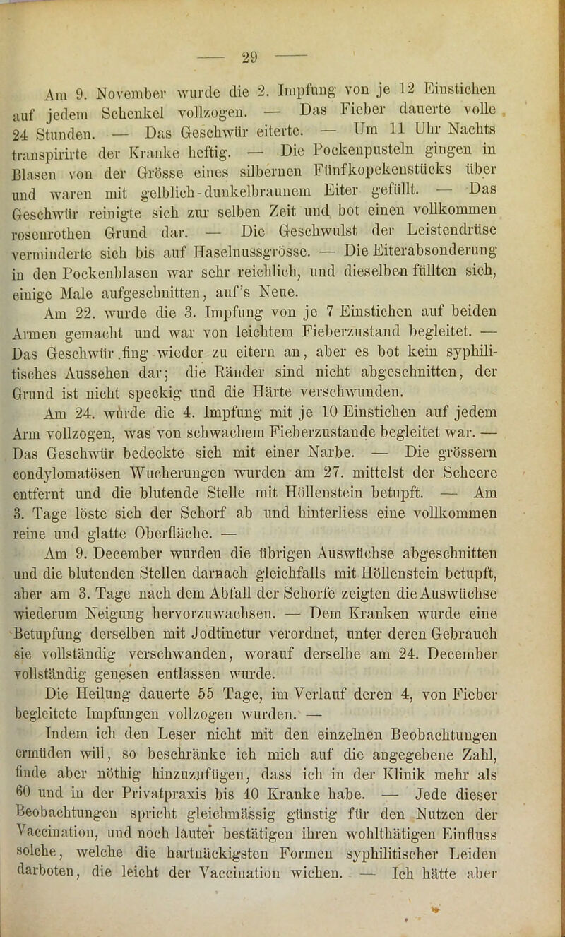 Am 9. November wurde die 2. Impfung’ yoii je 12 Einstichen auf jedem Schenkel vollzogen. — Das Fieber dauerte volle 24 Stunden. — Das Geschwür eiterte. — Um 11 Uhr Nachts transpirirte der Kranke heftig. — Die Pockenpusteln gingen in Blasen von der Grösse eines silbernen Fünfkopekenstücks über und waren mit gelblich - dunkelbraunem Fiter gefüllt. Das Geschwür reinigte sich zur selben Zeit und bot einen vollkommen roseurotken Grund dar. — Die Geschwulst der Leistendrüse verminderte sich bis auf Ilaselnussgrösse. — Die Eiterabsonderung in den Pockenblasen war sehr reichlich, und dieselben füllten sich, einige Male aufgeschnitten, auf’s Neue. Am 22. wurde die 3. Impfung von je 7 Einstichen auf beiden Armen gemacht und war von leichtem Fieberzustand begleitet. — Das Geschwür .fing wieder zu eitern an, aber es bot kein syphili- tisches Aussehen dar; die Ränder sind nicht abgeschnitten, der Grund ist nicht speckig und die Härte verschwunden. Am 24. würde die 4. Impfung mit je 10 Einstichen auf jedem Arm vollzogen, was von schwachem Fieberzustande begleitet war. — Das Geschwür bedeckte sich mit einer Narbe. — Die grossem condylomatösen Wucherungen wurden am 27. mittelst der Scheere entfernt und die blutende Stelle mit Höllenstein betupft. — Am 3. Tage löste sich der Schorf ab und kinterliess eine vollkommen reine und glatte Oberfläche. — Am 9. December wurden die übrigen Auswüchse abgeschnitten und die blutenden Stellen darnach gleichfalls mit Höllenstein betupft, aber am 3. Tage nach dem Abfall der Schorfe zeigten die Auswüchse wiederum Neigung hervorzuwachsen. — Dem Kranken wurde eine Betupfung derselben mit Jodtinctur verordnet, unter deren Gebrauch sie vollständig verschwanden, worauf derselbe am 24. December vollständig genesen entlassen wurde. Die Heilung dauerte 55 Tage, im Verlauf deren 4, von Fieber begleitete Impfungen vollzogen wurden.' — Indem ich den Leser nicht mit den einzelnen Beobachtungen ermüden will, so beschränke ich mich auf die angegebene Zahl, finde aber nöthig kinzuznfügen, dass ich in der Klinik mehr als 60 und in der Privatpraxis bis 40 Kranke habe. — Jede dieser Beobachtungen spricht gleichmässig günstig für den Nutzen der Vaccination, und noch lauter bestätigen ihren wohlthätigen Einfluss solche, welche die hartnäckigsten Formen syphilitischer Leiden darboten, die leicht der Vaccination wichen. — Ich hätte aber