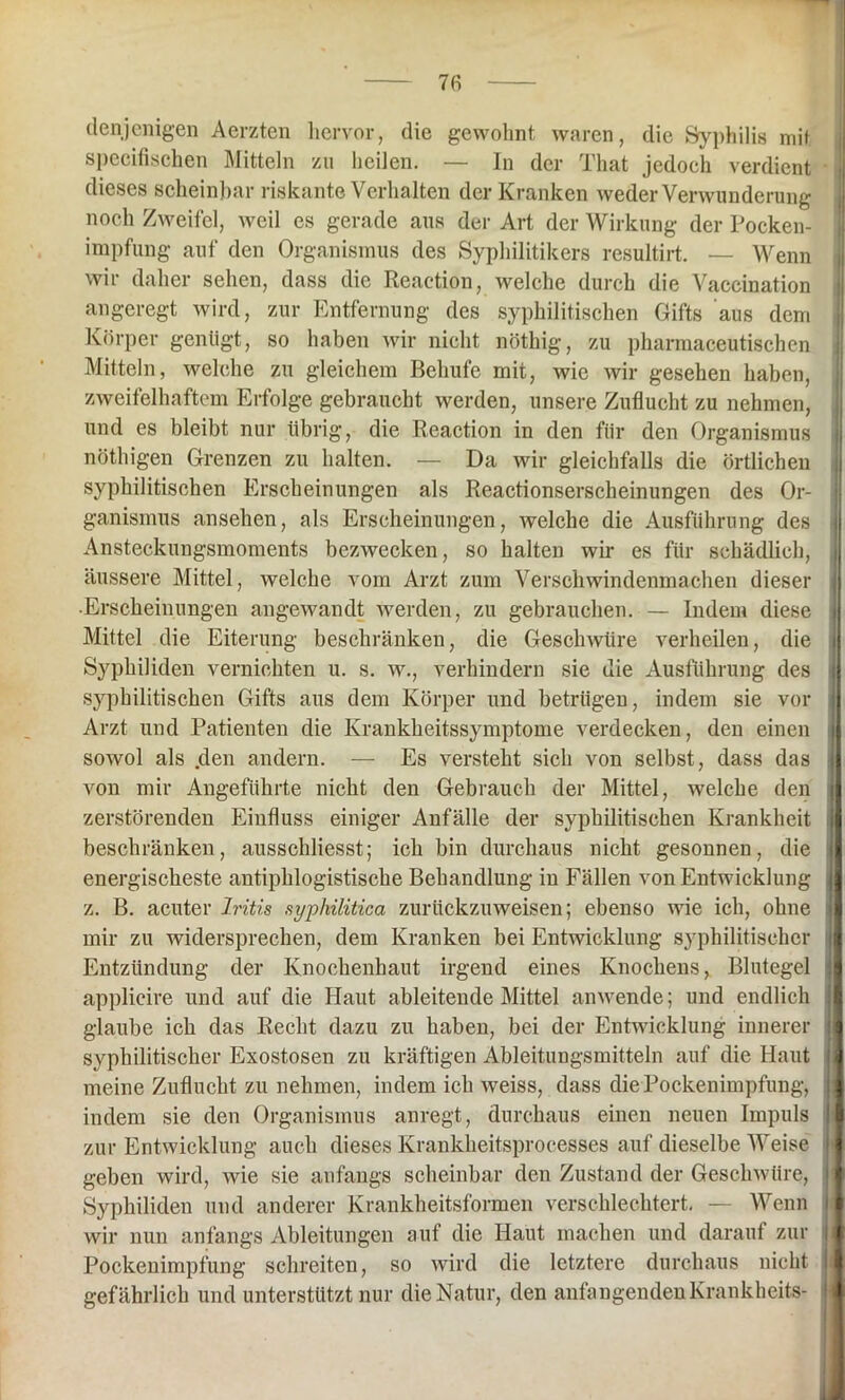 7fi denjenigen Aerzten hervor, die gewohnt waren, die Syphilis mit specifischen Mitteln zu heilen. — In der That jedoch verdient dieses scheinbar riskante Verhalten der Kranken weder Verwunderung noch Zweifel, weil es gerade aus der Art der Wirkung der Pocken- impfung auf den Organismus des Syphilitikers resultirt. — Wenn wir daher sehen, dass die Reaction, welche durch die Vaccination angeregt wird, zur Entfernung des syphilitischen Gifts aus dem Körper genügt, so haben wir nicht nöthig, zu pharmaceutischen Mitteln, welche zu gleichem Behufe mit, wie wir gesehen haben, zweifelhaftem Erfolge gebraucht werden, unsere Zuflucht zu nehmen, und es bleibt nur übrig, die Reaction in den für den Organismus nöthigen Grenzen zu halten. — Da wir gleichfalls die örtlichen syphilitischen Erscheinungen als Reactionserscheinungen des Or- ganismus ansehen, als Erscheinungen, welche die Ausführung des Ansteckungsmoments bezwecken, so halten wir es für schädlich, äussere Mittel, welche vom Arzt zum Verschwindenmachen dieser ■Erscheinungen angewandt werden, zu gebrauchen. — Indem diese Mittel die Eiterung beschränken, die Geschwüre verheilen, die Syphiliden vernichten u. s. w., verhindern sie die Ausführung des syphilitischen Gifts aus dem Körper und betrügen, indem sie vor Arzt und Patienten die Krankheitssymptome verdecken, den einen sowol als den andern. — Es versteht sich von selbst, dass das von mir Angeführte nicht den Gebrauch der Mittel, welche den zerstörenden Einfluss einiger Anfälle der syphilitischen Krankheit beschränken, ausschliesst; ich bin durchaus nicht gesonnen, die energischeste antiphlogistische Behandlung in Fällen von Entwicklung z. B. acuter Iritis syphilitica zurückzuweisen; ebenso wie ich, ohne mir zu widersprechen, dem Kranken bei Entwicklung syphilitischer Entzündung der Knochenhaut irgend eines Knochens, Blutegel applieire und auf die Haut ableitende Mittel anwende; und endlich glaube ich das Recht dazu zu haben, bei der Entwicklung innerer syphilitischer Exostosen zu kräftigen Ableitungsmitteln auf die Haut meine Zuflucht zu nehmen, indem ich weiss, dass die Pockenimpfung, indem sie den Organismus anregt, durchaus einen neuen Impuls zur Entwicklung auch dieses Krankheitsprocesses auf dieselbe Weise geben wird, wie sie anfangs scheinbar den Zustand der Geschwüre, Syphiliden und anderer Krankheitsformen verschlechtert. — Wenn wir nun anfangs Ableitungen auf die Haut machen und darauf zur Pockenimpfung schreiten, so wird die letztere durchaus nicht gefährlich und unterstützt nur die Natur, den anfangenden Krankheit«-