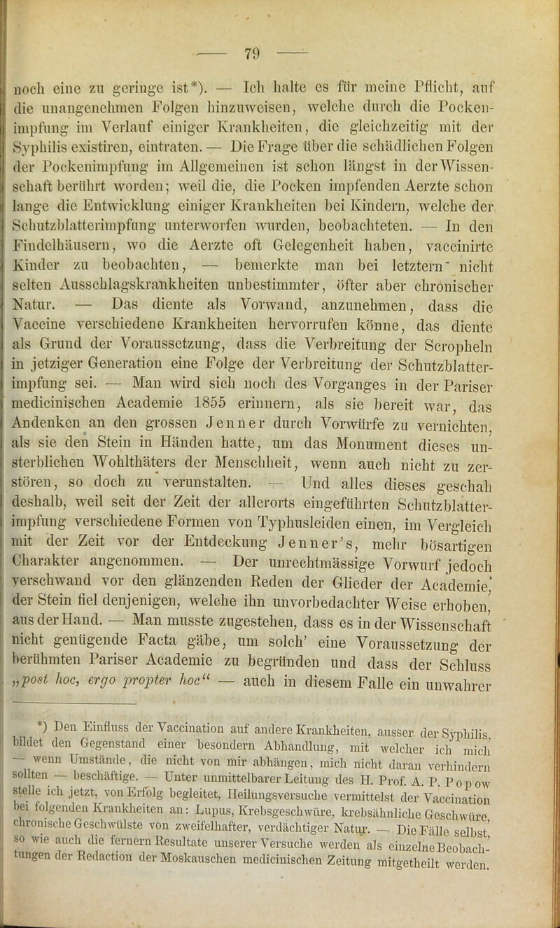 noch eine zu geringe ist*). — Ich halte es für meine Pflicht, auf die unangenehmen Folgen hinzuweisen, welche durch die Pocken- impfung im Verlauf einiger Krankheiten, die gleichzeitig mit der Syphilis existiren, eintraten.— Die Frage über die schädlichen Folgen der Pockenimpfung im Allgemeinen ist schon längst in der Wissen- schaft berührt worden; weil die, die Pocken impfenden Aerzte schon lange die Entwicklung einiger Krankheiten bei Kindern, welche der Schutzblatterimpfung unterworfen wurden, beobachteten. — In den Findelhäusern, wo die Aerzte oft Gelegenheit haben, vaccinirte Kinder zu beobachten, — bemerkte man bei letztem' nicht selten Ausschlagskrankheiten unbestimmter, öfter aber chronischer Natur. — Das diente als Vorwand, anzunehmen, dass die Vaccine verschiedene Krankheiten hervorrufen könne, das diente als Grund der Voraussetzung, dass die Verbreitung der Scropheln in jetziger Generation eine Folge der Verbreitung der Schutzblatter- impfung sei. — Man wird sich noch des Vorganges in der Pariser medicinischen Academie 1855 erinnern, als sie bereit war, das Andenken an den grossen Jenner durch Vorwürfe zu vernichten als sie den Stein in Händen hatte, um das Monument dieses un- sterblichen Wohlthäters der Menschheit, wenn auch nicht zu zer- stören, so doch zu verunstalten. — Und alles dieses geschah deshalb, weil seit der Zeit der allerorts eingeführten Schutzblatter- impfung verschiedene Formen von Typhusleiden einen, im Vergleich mit der Zeit vor der Entdeckung Jenner’s, mehr bösartigen Charakter angenommen. — Der unrechtmässige Vorwurf jedoch verschwand vor den glänzenden Reden der Glieder der Academie’ der Stein fiel denjenigen, welche ihn unvorbedachter Weise erhoben' aus der Hand. — Man musste zugestehen, dass es in der Wissenschaft nicht genügende Facta gäbe, um solch’ eine Voraussetzung der berühmten Pariser Academie zu begründen und dass der Schluss „post hoc, ergo propter hocu — auch in diesem Falle ein unwahrer ) Den Einfluss der Vaccination auf andere Krankheiten, ausser, der Syphilis bildet den Gegenstand einer besondern Abhandlung, mit welcher ich mich — wenn Umstände, die nicht von mir abhängen, mich nicht daran verhindern sollten — beschäftige. — Unter unmittelbarer Leitung des H. Prof. A. P. P o p ow stelle ich jetzt, von Erfolg begleitet, Heüungsversuche vermittelst der Vaccination 'Ci folgenden Krankheiten an: Lupus, Krebsgeschwüre, krebsähnliche Geschwüre chronische Geschwülste von zweifelhafter, verdächtiger Natur. — Die Fälle selbst' so wie auch die fernem Resultate unserer Versuche werden als einzelne Beobach- tungen der Redaetion der Moskauschen medicinischen Zeitung mitgetheilt werden.