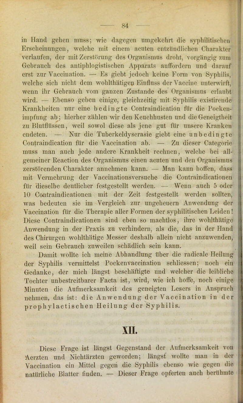 in Hand gehen muss; wie dagegen umgekehrt die syphilitischen Erscheinungen, welche mit einem acuten entzündlichen Charakter verlaufen, der mit Zerstörung des Organismus droht, vorgängig zum Gebrauch des antiphlogistischen Apparats auffordern und darauf erst zur Vaccination. — Es giebt jedoch keine Form von Syphilis, welche sich nicht dem wohlthätigeu Einfluss der Vaccine unterwirft, wenn ihr Gebrauch vom ganzen Zustande des Organismus erlaubt wird. — Ebenso geben einige, gleichzeitig mit Syphilis existirende Krankheiten nur eine bedingte Contraindicatiön für die Pocken- impfung ab; hierher zählen wir den Keuchhusten und die Geneigtheit zu Blutflüssen, Aveil sowol diese als jene gut für unsere Kranken endeten. — Nur die Tuberkeldyscrasie giebt eine unbedingte Contraindicatiön für die Vaccination ab. — Zu dieser Categorie muss man auch jede andere Krankheit rechnen, Avelche bei all- gemeiner Reaction des Organismus einen acuten und den Organismus zerstörenden Charakter annehmen kann. — Man kann hoffen, dass mit Vermehrung der Vaccinationsversuche die Contraindicationen für dieselbe deutlicher festgestellt werden. — Wenn auch 5 oder 10 Contraindicationen mit der Zeit festgestellt Averden sollten, was bedeuten sie im Vergleich zur Ungeheuern Anwendung der Vaccination für die Therapie aller Formen der syphilitischen Leiden! Diese Contraiudicationen sind eben so machtlos, ihre wohlthätige Anwendung in der Praxis zu verhindern, als die, das in der Hand des Chirurgen wohlthätige Messer deshalb allein nicht anzuwenden, weil sein Gebrauch zuweilen schädlich sein kann. Damit wollte ich meine Abhandlung über die radicale Heilung der Syphilis vermittelst Pockenvaccination sehliessen; noch ein Gedanke, der mich längst beschäftigte und welcher die leibliche Tochter unbestreitbarer Facta ist, wird, wie ich hoffe, noch einige Minuten die Aufmerksamkeit des geneigten Lesers in Anspruch nehmen, das ist: die Anwendung der Vaccination in der prophylactischen Heilung der Syphilis. XH. Diese Frage ist längst Gegenstand der Aufmerksamkeit von Aerzten und Nichtärzten geworden; längst Avollte man in der Vaccination ein Mittel gegen die Syphilis ebenso Avie gegen die natürliche Blatter finden. — Dieser Frage opferten auch berühmte