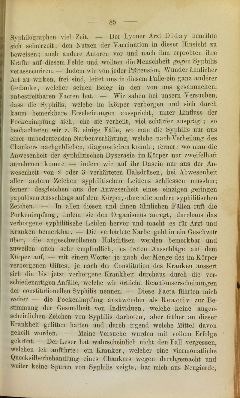 Syphilographen viel Zeit. — Der Lyoner Arzt Diday bemühte sich seinerzeit, den Nutzen der Vaccination in dieser Hinsicht zu beweisen; auch andere Autoren vor und nach ihm erprobten ihre Kräfte auf diesem Felde und wollten die Menschheit gegen Syphilis verassecuriren. — Indem wir von jeder Prätension, Wunder ähnlicher Art zu wirken, frei sind, leitet uns in diesem Falle ein ganz anderer Gedanke, welcher seinen Beleg in den von uns gesammelten, unbestreitbaren Facten bat. — Wir sahen bei unsern Versuchen, dass die Syphilis, welche im Körper verborgen und sich durch kaum bemerkbare Erscheinungen ausspricht, unter Einfluss der Pockenimpfung sich, ehe sie verheilt, viel schärfer ausprägt; so beobachteten wir z. B. einige Fälle, wo man die Syphilis nur aus einer unbedeutenden Narbenverhärtung, welche nach Verheilung des Chankers nachgeblieben, diagnosticiren konnte; ferner: wo man die Anwesenheit der syphilitischen Dyscrasie im Körper nur zweifelhaft annehmen konnte — indem wir auf ihr Dasein nur aus der An- wesenheit von 2 oder 3 verhärteten Halsdrüsen, bei Abwesenheit aller andern Zeichen syphilitischen Leidens schliessen mussten; ferner: desgleichen aus der Anwesenheit eines einzigen geringen papulösen Ausschlags auf dem Körper, ohne alle andern syphilitischen Zeichen. — In allen diesen und ihnen ähnlichen Fällen ruft die Pockenimpfung, indem sie den Organismus anregt, durchaus das verborgene syphilitische Leiden hervor und macht es für Arzt und Kranken bemerkbar. — Die verhärtete Narbe geht in ein Geschwür über, die angeschwollenen Halsdrüsen werden bemerkbar und zuweilen auch sehr empfindlich, es treten Ausschläge auf dem Körper auf, — mit einem Worte: je nach der Menge des im Körper verborgenen Giftes, je nach der Constitution des Kranken äussert sich die bis jetzt verborgene Krankheit durchaus durch die ver- schiedenartigen Anfälle, welche wir örtliche Reactionserscheinungen der constitutionellen Syphilis nennen. — Diese Facta führten mich weiter — die Pockenimpfung anzuwenden als Reactiv zur Be- stimmung der Gesundheit von Individuen, welche keine augen- scheinlichen Zeichen von Syphilis darboten, aber früher an dieser Krankheit gelitten hatten und durch irgend welche Mittel davon geheilt worden. — Meine Versuche wurden mit vollem Erfolge gekrönt. — Der Leser hat wahrscheinlich nicht den Fall vergessen, welchen ich anführte: ein Kranker, welcher eine viermonatliche Quecksilberbehandlung eines Chankers wegen durchgemacht und weiter keine Spuren von Syphilis zeigte, bat mich aus Neugierde,